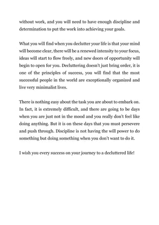 Page | 25
without work, and you will need to have enough discipline and
determination to put the work into achieving your goals.
What you will find when you declutter your life is that your mind
will become clear, there will be a renewed intensity to your focus,
ideas will start to flow freely, and new doors of opportunity will
begin to open for you. Decluttering doesn’t just bring order, it is
one of the principles of success, you will find that the most
successful people in the world are exceptionally organized and
live very minimalist lives.
There is nothing easy about the task you are about to embark on.
In fact, it is extremely difficult, and there are going to be days
when you are just not in the mood and you really don’t feel like
doing anything. But it is on these days that you must persevere
and push through. Discipline is not having the will power to do
something but doing something when you don’t want to do it.
I wish you every success on your journey to a decluttered life!
 