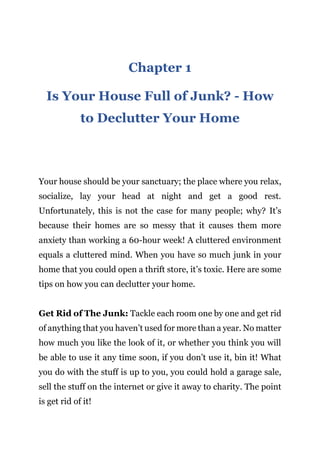 Page | 2
Chapter 1
Is Your House Full of Junk? - How
to Declutter Your Home
Your house should be your sanctuary; the place where you relax,
socialize, lay your head at night and get a good rest.
Unfortunately, this is not the case for many people; why? It’s
because their homes are so messy that it causes them more
anxiety than working a 60-hour week! A cluttered environment
equals a cluttered mind. When you have so much junk in your
home that you could open a thrift store, it’s toxic. Here are some
tips on how you can declutter your home.
Get Rid of The Junk: Tackle each room one by one and get rid
of anything that you haven’t used for more than a year. No matter
how much you like the look of it, or whether you think you will
be able to use it any time soon, if you don’t use it, bin it! What
you do with the stuff is up to you, you could hold a garage sale,
sell the stuff on the internet or give it away to charity. The point
is get rid of it!
 