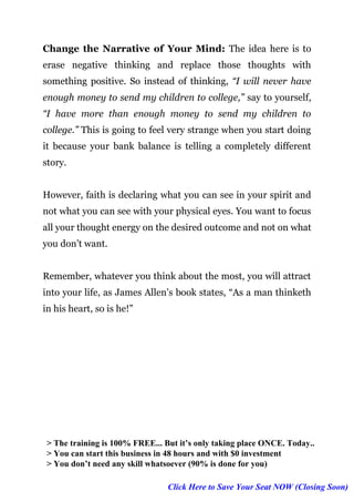 Page | 6
Change the Narrative of Your Mind: The idea here is to
erase negative thinking and replace those thoughts with
something positive. So instead of thinking, “I will never have
enough money to send my children to college,” say to yourself,
“I have more than enough money to send my children to
college.” This is going to feel very strange when you start doing
it because your bank balance is telling a completely different
story.
However, faith is declaring what you can see in your spirit and
not what you can see with your physical eyes. You want to focus
all your thought energy on the desired outcome and not on what
you don’t want.
Remember, whatever you think about the most, you will attract
into your life, as James Allen’s book states, “As a man thinketh
in his heart, so is he!”
> The training is 100% FREE... But it’s only taking place ONCE. Today..
> You can start this business in 48 hours and with $0 investment
> You don’t need any skill whatsoever (90% is done for you)
Click Here to Save Your Seat NOW (Closing Soon)
 