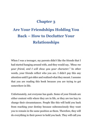 Page | 7
Chapter 3
Are Your Friendships Holding You
Back – How to Declutter Your
Relationships
When I was a teenager, my parents didn’t like the friends that I
had started hanging around with, and they would say, “Show me
your friend, and I will show you your character.” In other
words, your friends reflect who you are. I didn’t pay this any
attention until I got older and realized what they meant. I assume
that you are reading this book because you are trying to get
somewhere in life.
Unfortunately, not everyone has goals. Some of your friends are
either content with where they are in life, or they are too lazy to
change their circumstances. People like this will hold you back
from reaching your destiny because subconsciously they want
you to remain in the same position as them. Therefore, they will
do everything in their power to hold you back. They will call you
 