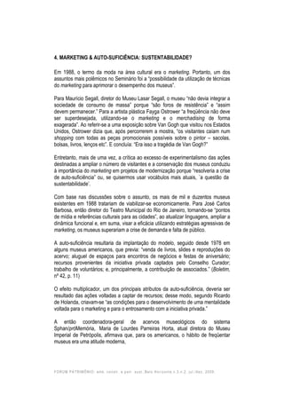 FORUM PATRIMÔNIO: amb. constr. e patr. sust.,Belo Horizonte,v.3,n.2, jul./dez. 2009.
4. MARKETING & AUTO-SUFICIÊNCIA: SUSTENTABILIDADE?
Em 1988, o termo da moda na área cultural era o marketing. Portanto, um dos
assuntos mais polêmicos no Seminário foi a “possibilidade da utilização de técnicas
do marketing para aprimorar o desempenho dos museus”.
Para Maurício Segall, diretor do Museu Lasar Segall, o museu “não devia integrar a
sociedade de consumo de massa” porque “são foros de resistência” e “assim
devem permanecer.” Para a artista plástica Fayga Ostrower “a freqüência não deve
ser superdesejada, utilizando-se o marketing e o merchadising de forma
exagerada”. Ao referir-se a uma exposição sobre Van Gogh que visitou nos Estados
Unidos, Ostrower dizia que, após percorrerem a mostra, “os visitantes caíam num
shopping com todas as peças promocionais possíveis sobre o pintor – sacolas,
bolsas, livros, lenços etc”. E concluía: “Era isso a tragédia de Van Gogh?”
Entretanto, mais de uma vez, a crítica ao excesso de experimentalismo das ações
destinadas a ampliar o número de visitantes e a conservação dos museus conduziu
à importância do marketing em projetos de modernização porque “resolveria a crise
de auto-suficiência” ou, se quisermos usar vocábulos mais atuais, ´a questão da
sustentabilidade’.
Com base nas discussões sobre o assunto, os mais de mil e duzentos museus
existentes em 1988 tratariam de viabilizar-se economicamente. Para José Carlos
Barbosa, então diretor do Teatro Municipal do Rio de Janeiro, tornando-se “pontos
de mídia e referências culturais para as cidades”, ao atualizar linguagens, ampliar a
dinâmica funcional e, em suma, visar a eficácia utilizando estratégias agressivas de
marketing, os museus superariam a crise de demanda e falta de público.
A auto-suficiência resultaria da implantação do modelo, seguido desde 1978 em
alguns museus americanos, que previa: “venda de livros, slides e reproduções do
acervo; aluguel de espaços para encontros de negócios e festas de aniversário;
recursos provenientes da iniciativa privada captados pelo Conselho Curador;
trabalho de voluntários; e, principalmente, a contribuição de associados.” (Boletim,
nº 42, p. 11)
O efeito multiplicador, um dos principais atributos da auto-suficiência, deveria ser
resultado das ações voltadas a captar de recursos; desse modo, segundo Ricardo
de Holanda, criavam-se “as condições para o desenvolvimento de uma mentalidade
voltada para o marketing e para o entrosamento com a iniciativa privada.”
A então coordenadora-geral de acervos museológicos do sistema
Sphan/próMemória, Maria de Lourdes Parreiras Horta, atual diretora do Museu
Imperial de Petrópolis, afirmava que, para os americanos, o hábito de freqüentar
museus era uma atitude moderna,
 