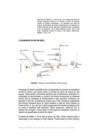 FORUM PATRIMÔNIO: amb. constr. e patr. sust.,Belo Horizonte,v.3,n.2, jul./dez. 2009.
fazia parte do cotidiano (...) assim como ir a um restaurante jantar. Na
França, freqüentar museus é ser francês, é motivo de profundo
orgulho da tradição museológica e do patrimônio que está nos
museus. Na Alemanha, de museus moderníssimos, ser intelectual ou
artista é freqüentar museu. Bem como freqüentar museu na Inglaterra
é ser um gentleman. Já no Brasil freqüentar museu não é nada
disso. Freqüentar museus no Brasil é ser exótico, infelizmente.
(Boletim, nº 42, p. 16)
5. OS MUSEUS DO RIO EM REDE
FIGURA 2 — Museus e marcos históricos no Rio de Janeiro
A pesquisa do Boletim possibilita ainda a compreensão do processo de decadência
do Rio de Janeiro, que parece perder a condição de centro da cultura de “alto
espírito”. Neste sentido, inicialmente admitimos que o policentrismo urbanístico e a
proliferação de oportunidades no comércio dos bairros recuperaram os diferentes
centros para as atividades de entretenimento e lazer populares. Entretanto, em
oposição a este fato, consideramos também que o forte contraponto estabelecido
pela sempre emergente Barra da Tijuca cristalizou a idéia de centro histórico do
Centro do Rio. E, que, até hoje, a antes progressista Área Central de Negócios não
se arrisca a dispensar este significado. Nessa perspectiva, verifica-se que os
edifícios dos principais museus (figura 2) têm papel de importância crescente no
trabalho de requalificação do centro da cidade.11
O Boletim da FNpM, nº 34 do mês de janeiro de 1985, contém matérias sobre a
restauração e nova utilização do Paço Imperial. Transformado em centro cultural e
 