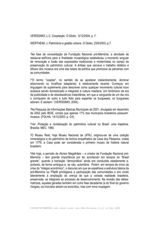 FORUM PATRIMÔNIO: amb. constr. e patr. sust.,Belo Horizonte,v.3,n.2, jul./dez. 2009.
VERÍSSIMO, L.C. Cooptação. O Globo. 5/12/2004, p. 7.
WERTHEIM, J. Patrimônio e gestão urbana. O Globo, 23/6/2003, p.7.
1Na fase de consolidação da Fundação Nacional pró-Memória, a atividade de
restaurar edifícios para a finalidade museológica estabeleceu o momento singular
de renovação e fusão das expressões tradicionais e modernistas no campo da
preservação do patrimônio cultural. A ênfase que cercava o trabalho didático e
difusor dos museus era uma das bases da política que priorizava as parcerias com
as comunidades.
2“O termo “cooptar”, no sentido de se apoderar malandramente, dominar
absorvendo ou modificar adaptando, é relativamente recente. Começou em
linguagem de suplemento para descrever como qualquer movimento cultural novo
acabava sendo domesticado e integrado à cultura mediana. Um fenômeno da era
da publicidade e da obsolescência instantânea, em que a vanguarda de um dia vira
o corriqueiro do outro e tudo feito para espantar os burgueses, os burgueses
adoram. E adotam.” (VERÍSSIMO, 2004).
3Na Pesquisa de Informações Básicas Municipais de 2001, divulgada em dezembro
de 2002 pelo IBGE, consta que apenas 17% dos municípios brasileiros possuem
museus. (FOLHA, 14/12/2003. p. C4).
4Ver: Proteção e revitalização do patrimônio cultural no Brasil: uma trajetória.
Brasília: MEC, 1980.
5O Museu Real, hoje Museu Nacional da UFRJ, originou-se de uma coleção
mineralógica e do patrimônio de bichos empalhados da Casa dos Pássaros; criada
em 1779, a Casa pode ser considerada o primeiro museu de história natural
brasileiro.
6Até hoje, o período de Aloísio Magalhães – o criador da Fundação Nacional pró-
Memória – tem grande importância por ter acontecido em tempos do “Brasil
grande”, quando a transição “democrática” ainda era conduzida veladamente e,
portanto, de forma ambígua e, se não, autoritária. Porém, em tempos de início da
crise do “milagre econômico”, o discurso em que se espelhava a estrutura básica da
pró-Memória ou FNpM privilegiava a participação das comunidades e era vivido
lateralmente à ampliação da crença de que a variada realidade brasileira,
preservada, se integraria ao processo de desenvolvimento. Na revisão das idéias-
matrizes, aquelas geradas também em outra fase decadente (a do final do governo
Vargas), os incluídos seriam os excluídos, mas com nova roupagem.
 