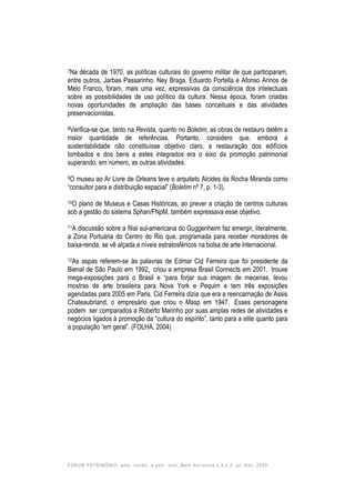 FORUM PATRIMÔNIO: amb. constr. e patr. sust.,Belo Horizonte,v.3,n.2, jul./dez. 2009.
7Na década de 1970, as políticas culturais do governo militar de que participaram,
entre outros, Jarbas Passarinho, Ney Braga, Eduardo Portella e Afonso Arinos de
Melo Franco, foram, mais uma vez, expressivas da consciência dos intelectuais
sobre as possibilidades de uso político da cultura. Nessa época, foram criadas
novas oportunidades de ampliação das bases conceituais e das atividades
preservacionistas.
8Verifica-se que, tanto na Revista, quanto no Boletim, as obras de restauro detêm a
maior quantidade de referências. Portanto, considero que, embora a
sustentabilidade não constituísse objetivo claro, a restauração dos edifícios
tombados e dos bens a estes integrados era o eixo da promoção patrimonial
superando, em número, as outras atividades.
9O museu ao Ar Livre de Orleans teve o arquiteto Alcides da Rocha Miranda como
“consultor para a distribuição espacial” (Boletim nº 7, p. 1-3).
10O plano de Museus e Casas Históricas, ao prever a criação de centros culturais
sob a gestão do sistema Sphan/FNpM, também expressava esse objetivo.
11A discussão sobre a filial sul-americana do Guggenheim faz emergir, literalmente,
a Zona Portuária do Centro do Rio que, programada para receber moradores de
baixa-renda, se vê alçada a níveis estratosféricos na bolsa de arte internacional.
12As aspas referem-se às palavras de Edmar Cid Ferreira que foi presidente da
Bienal de São Paulo em 1992, criou a empresa Brasil Connects em 2001, trouxe
mega-exposições para o Brasil e “para forjar sua imagem de mecenas, levou
mostras de arte brasileira para Nova York e Pequim e tem três exposições
agendadas para 2005 em Paris. Cid Ferreira dizia que era a reencarnação de Assis
Chateaubriand, o empresário que criou o Masp em 1947. Esses personagens
podem ser comparados a Roberto Marinho por suas amplas redes de atividades e
negócios ligados à promoção da “cultura do espírito”, tanto para a elite quanto para
a população “em geral”. (FOLHA, 2004)
 