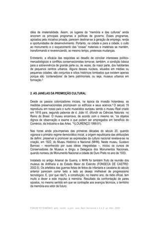FORUM PATRIMÔNIO: amb. constr. e patr. sust.,Belo Horizonte,v.3,n.2, jul./dez. 2009.
idéia de imaterialidade. Assim, os lugares da “memória e das culturas” ainda
ancoram os principais programas e políticas de governo. Esses programas,
apoiados pela iniciativa privada, parecem destinar-se à geração de emprego, renda
e oportunidades de desenvolvimento. Portanto, na cidade e para a cidade, o culto
ao monumento e o esquecimento das “coisas” materiais e imateriais se mantém,
transformando e reverenciando, ao mesmo tempo, pretensas mudanças.
Entretanto, a eficácia das respostas ao desafio de conciliar interesses político-
mercadológicos e conflitos conservacionistas torna-se, também, a condição básica
para a sobrevivência de grande parte ou, às vezes, da maior parte, dos habitantes
de pequenos centros urbanos. Alguns desses núcleos, situados em médias ou
pequenas cidades, são conjuntos e sítios históricos tombados que existem apenas
porque são ‘contenedores’ de bens patrimoniais, ou seja, museus urbanos em
formação.3
2. AS JANELAS DA PROMOÇÃO CULTURAL
Desde os passos colonizadores iniciais, na época da invasão holandesa, as
medidas preservacionistas priorizavam os edifícios e seus acervos.4 O século 19
reproduziu em nosso país o surto museístico europeu sendo o museu Real criado
em 1818 para, segundo palavras de d. João VI, difundir as Ciências Naturais no
Reino do Brasil. O museu encerrava, de acordo com o mesmo rei, “os objetos
dignos de observação e exame e que podem ser empregados em benefício do
Comércio, da Indústria e das Artes. ”5(LOURENÇO:1999:91).
Nas horas ainda pós-imperiais das primeiras décadas do século 20, quando
vigorava o primário regime democrático inicial, a origem republicana das atribuições
de definir, preservar e promover as expressões da cultura nacional revelava-se na
criação, em 1922, do Museu Histórico e Nacional (MHN). Neste museu, Gustavo
Barroso – reconhecido por suas idéias integralistas –, iniciou os cursos de
Conservadores de Museus e dirigiu a Delegacia dos Monumentos Nacionais,
quando nomeou de Monumento Nacional a cidade de Ouro Preto no ano de 1933.
Instalado no antigo Arsenal de Guerra, o MHN foi também fruto da reunião dos
museus de Artilharia e do Estado Maior do Exército (FONSECA DE CASTRO:
2002:5). Os artefatos das guerras feitas de feitos da infantaria e cavalaria do século
anterior pareciam correr lado a lado ao desejo irrefreável de progressismo
tecnológico. E, (por que não?), a constituição, no mesmo ano, da rádio oficial, tem
muito a dever a este impulso à memória. Resultado da confrontação de pares
opostos, no mesmo sentido em que se contrapõe aos avanços técnicos, o território
da memória era vetor de futuro.
 