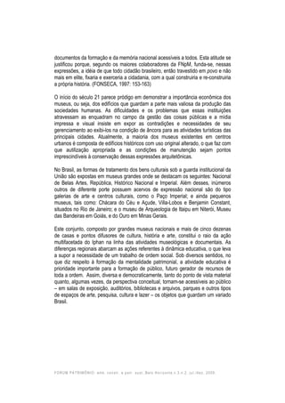 FORUM PATRIMÔNIO: amb. constr. e patr. sust.,Belo Horizonte,v.3,n.2, jul./dez. 2009.
documentos da formação e da memória nacional acessíveis a todos. Esta atitude se
justificou porque, segundo os maiores colaboradores da FNpM, funda-se, nessas
expressões, a idéia de que todo cidadão brasileiro, então travestido em povo e não
mais em elite, fixaria e exerceria a cidadania, com a qual construiria e re-construiria
a própria história. (FONSECA, 1997: 153-163)
O início do século 21 parece pródigo em demonstrar a importância econômica dos
museus, ou seja, dos edifícios que guardam a parte mais valiosa da produção das
sociedades humanas. As dificuldades e os problemas que essas instituições
atravessam as enquadram no campo da gestão das coisas públicas e a mídia
impressa e visual insiste em expor as contradições e necessidades de seu
gerenciamento ao exibi-los na condição de âncora para as atividades turísticas das
principais cidades. Atualmente, a maioria dos museus existentes em centros
urbanos é composta de edifícios históricos com uso original alterado, o que faz com
que autilização apropriada e as condições de manutenção sejam pontos
imprescindíveis à conservação dessas expressões arquitetônicas.
No Brasil, as formas de tratamento dos bens culturais sob a guarda institucional da
União são expostas em museus grandes onde se destacam os seguintes: Nacional
de Belas Artes, República, Histórico Nacional e Imperial. Além desses, inúmeros
outros de diferente porte possuem acervos de expressão nacional são do tipo
galerias de arte e centros culturais, como o Paço Imperial; e ainda pequenos
museus, tais como: Chácara do Céu e Açude, Villa-Lobos e Benjamin Constant,
situados no Rio de Janeiro; e o museu de Arqueologia de Itaipu em Niterói, Museu
das Bandeiras em Goiás, e do Ouro em Minas Gerais.
Este conjunto, composto por grandes museus nacionais e mais de cinco dezenas
de casas e pontos difusores de cultura, história e arte, constitui o raio da ação
multifacetada do Iphan na linha das atividades museológicas e documentais. As
diferenças regionais abarcam as ações referentes à dinâmica educativa, o que leva
a supor a necessidade de um trabalho de ordem social. Sob diversos sentidos, no
que diz respeito à formação da mentalidade patrimonial, a atividade educativa é
prioridade importante para a formação de público, futuro gerador de recursos de
toda a ordem. Assim, diversa e democraticamente, tanto do ponto de vista material
quanto, algumas vezes, da perspectiva conceitual, tornam-se acessíveis ao público
– em salas de exposição, auditórios, bibliotecas e arquivos, parques e outros tipos
de espaços de arte, pesquisa, cultura e lazer – os objetos que guardam um variado
Brasil.
 