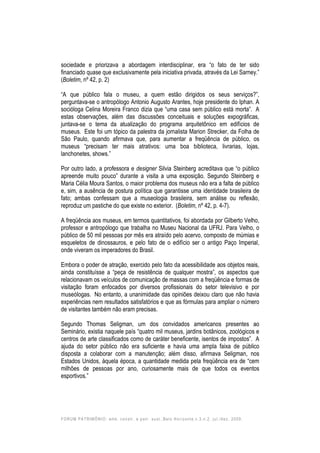 FORUM PATRIMÔNIO: amb. constr. e patr. sust.,Belo Horizonte,v.3,n.2, jul./dez. 2009.
sociedade e priorizava a abordagem interdisciplinar, era “o fato de ter sido
financiado quase que exclusivamente pela iniciativa privada, através da Lei Sarney.”
(Boletim, nº 42, p. 2)
“A que público fala o museu, a quem estão dirigidos os seus serviços?”,
perguntava-se o antropólogo Antonio Augusto Arantes, hoje presidente do Iphan. A
socióloga Celina Moreira Franco dizia que “uma casa sem público está morta”. A
estas observações, além das discussões conceituais e soluções expográficas,
juntava-se o tema da atualização do programa arquitetônico em edifícios de
museus. Este foi um tópico da palestra da jornalista Marion Strecker, da Folha de
São Paulo, quando afirmava que, para aumentar a freqüência de público, os
museus “precisam ter mais atrativos: uma boa biblioteca, livrarias, lojas,
lanchonetes, shows.”
Por outro lado, a professora e designer Silvia Steinberg acreditava que “o público
apreende muito pouco” durante a visita a uma exposição. Segundo Steinberg e
Maria Célia Moura Santos, o maior problema dos museus não era a falta de público
e, sim, a ausência de postura política que garantisse uma identidade brasileira de
fato; ambas confessam que a museologia brasileira, sem análise ou reflexão,
reproduz um pastiche do que existe no exterior. (Boletim, nº 42, p. 4-7).
A freqüência aos museus, em termos quantitativos, foi abordada por Gilberto Velho,
professor e antropólogo que trabalha no Museu Nacional da UFRJ. Para Velho, o
público de 50 mil pessoas por mês era atraído pelo acervo, composto de múmias e
esqueletos de dinossauros, e pelo fato de o edifício ser o antigo Paço Imperial,
onde viveram os imperadores do Brasil.
Embora o poder de atração, exercido pelo fato da acessibilidade aos objetos reais,
ainda constituísse a “peça de resistência de qualquer mostra”, os aspectos que
relacionavam os veículos de comunicação de massas com a freqüência e formas de
visitação foram enfocados por diversos profissionais do setor televisivo e por
museólogas. No entanto, a unanimidade das opiniões deixou claro que não havia
experiências nem resultados satisfatórios e que as fórmulas para ampliar o número
de visitantes também não eram precisas.
Segundo Thomas Seligman, um dos convidados americanos presentes ao
Seminário, existia naquele país “quatro mil museus, jardins botânicos, zoológicos e
centros de arte classificados como de caráter beneficente, isentos de impostos”. A
ajuda do setor público não era suficiente e havia uma ampla faixa de público
disposta a colaborar com a manutenção; além disso, afirmava Seligman, nos
Estados Unidos, àquela época, a quantidade medida pela freqüência era de “cem
milhões de pessoas por ano, curiosamente mais de que todos os eventos
esportivos.”
 