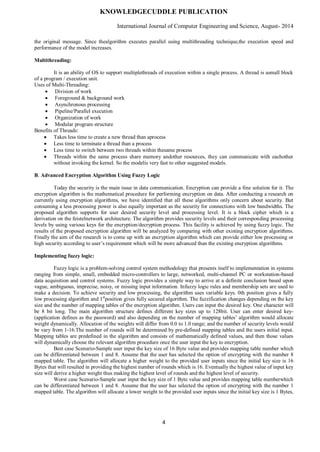 KNOWLEDGECUDDLE PUBLICATION
International Journal of Computer Engineering and Science, August- 2014
4
the original message. Since thealgorithm executes parallel using multithreading technique,the execution speed and
performance of the model increases.
Multithreading:
It is an ability of OS to support multiplethreads of execution within a single process. A thread is asmall block
of a program / execution unit.
Uses of Multi-Threading:
 Division of work
 Foreground & background work
 Asynchronous processing
 Pipeline/Parallel execution
 Organization of work
 Modular program structure
Benefits of Threads:
 Takes less time to create a new thread than aprocess
 Less time to terminate a thread than a process
 Less time to switch between two threads within thesame process
 Threads within the same process share memory andother resources, they can communicate with eachother
without invoking the kernel. So the modelis very fast to other suggested models.
B. Advanced Encryption Algorithm Using Fuzzy Logic
Today the security is the main issue in data communication. Encryption can provide a fine solution for it. The
encryption algorithm is the mathematical procedure for performing encryption on data. After conducting a research on
currently using encryption algorithms, we have identified that all these algorithms only concern about security. But
consuming a less processing power is also equally important as the security for connections with low bandwidths. The
proposed algorithm supports for user desired security level and processing level. It is a block cipher which is a
derivation on the feistelnetwork architecture. The algorithm provides security levels and their corresponding processing
levels by using various keys for the encryption/decryption process. This facility is achieved by using fuzzy logic. The
results of the proposed encryption algorithm will be analyzed by comparing with other existing encryption algorithms.
Finally the aim of the research is to come up with an encryption algorithm which can provide either low processing or
high security according to user’s requirement which will be more advanced than the existing encryption algorithms.
Implementing fuzzy logic:
Fuzzy logic is a problem-solving control system methodology that presents itself to implementation in systems
ranging from simple, small, embedded micro-controllers to large, networked, multi-channel PC or workstation-based
data acquisition and control systems. Fuzzy logic provides a simple way to arrive at a definite conclusion based upon
vague, ambiguous, imprecise, noisy, or missing input information. Infuzzy logic rules and membership sets are used to
make a decision. To achieve security and low processing, the algorithm uses variable keys. 0th position gives a fully
low processing algorithm and 1st
position gives fully secured algorithm. The fuzzification changes depending on the key
size and the number of mapping tables of the encryption algorithm. Users can input the desired key. One character will
be 8 bit long. The main algorithm structure defines different key sizes up to 128bit. User can enter desired key-
(application defines as the password) and also depending on the number of mapping tables’ algorithm would allocate
weight dynamically. Allocation of the weights will differ from 0.0 to 1.0 range; and the number of security levels would
be vary from 1-16.The number of rounds will be determined by pre-defined mapping tables and the users initial input.
Mapping tables are predefined in the algorithm and consists of mathematically defined values, and then those values
will dynamically choose the relevant algorithm procedure once the user input the key to encryption.
Best case Scenario-Sample user input the key size of 16 Byte value and provides mapping table number which
can be differentiated between 1 and 8. Assume that the user has selected the option of encrypting with the number 8
mapped table. The algorithm will allocate a higher weight to the provided user inputs since the initial key size is 16
Bytes that will resulted in providing the highest number of rounds which is 16. Eventually the highest value of input key
size will derive a higher weight thus making the highest level of rounds and the highest level of security.
Worst case Scenario-Sample user input the key size of 1 Byte value and provides mapping table numberwhich
can be differentiated between 1 and 8. Assume that the user has selected the option of encrypting with the number 1
mapped table. The algorithm will allocate a lower weight to the provided user inputs since the initial key size is 1 Bytes,
 