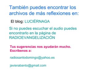 Tus sugerencias nos ayudarán mucho. Escríbenos a: [email_address] [email_address] También puedes encontrar los archivos de más reflexiones en: El blog:  LUCIÉRNAGA Si no puedes escuchar el audio puedes encontrarlo en la página de  RADIOEVANGELIZACIÓN 