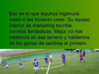 Eso es lo que algunos ingenuos creen o les hicieron creer. Su equipo interior de marketing escribe novelas fantásticas. Mejor no nos metemos en ese terreno y hablemos de las ganas de sentirse el primero.  