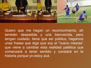 Quiero que me hagan un reconocimiento, ah también despedida y una bienvenida, pero tengan cuidado, tiene que ser público, hagamos unas frases que diga que soy el “nuevo mesías” que viene a cambiar esta realidad patética que comenzará a tener sentido y constará en la historia porque yo estoy acá. 