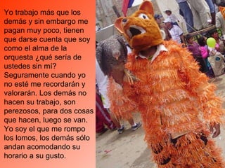 Yo trabajo más que los demás y sin embargo me pagan muy poco, tienen que darse cuenta que soy como el alma de la orquesta ¿qué sería de ustedes sin mí? Seguramente cuando yo no esté me recordarán y valorarán. Los demás no hacen su trabajo, son perezosos, para dos cosas que hacen, luego se van. Yo soy el que me rompo los lomos, los demás sólo andan acomodando su horario a su gusto.  