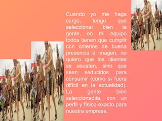 Cuando yo me haga cargo, tengo que seleccionar bien la gente, en mi equipo todos tienen que cumplir con criterios de buena presencia e imagen, no quiero que los clientes se asusten, sino que sean seducidos para consumir (como si fuera difícil en la actualidad). La gente bien seleccionadita, con un perfil y físico exacto para nuestra empresa. 