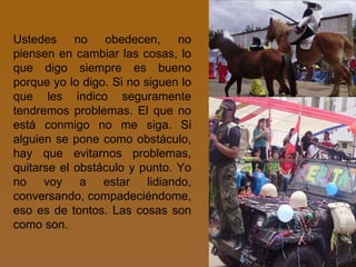 Ustedes no obedecen, no piensen en cambiar las cosas, lo que digo siempre es bueno porque yo lo digo. Si no siguen lo que les indico seguramente tendremos problemas. El que no está conmigo no me siga. Si alguien se pone como obstáculo, hay que evitarnos problemas, quitarse el obstáculo y punto. Yo no voy a estar lidiando, conversando, compadeciéndome, eso es de tontos. Las cosas son como son. 