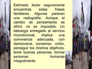Estimado lector seguramente encuentras estas frases familiares. Algunas parecen una radiografía. Aunque el cambio de pensamiento es difícil, no es imposible. Un liderazgo entregado al servicio incondicional, implica una convivencia adecuada, con democracia, consenso, unión, perseguir los mismos objetivos, tener buenas personas, formar personas humanas integralmente.  
