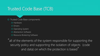 Trusted Code Base (TCB)
 Trusted Code Base components
 Hardware
 Drivers
 Operating System
 Abstraction Software
 Resource Brokering Software
“all of the elements of the system responsible for supporting the
security policy and supporting the isolation of objects (code
and data) on which the protection is based”
 