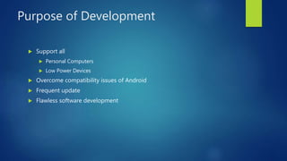 Purpose of Development
 Support all
 Personal Computers
 Low Power Devices
 Overcome compatibility issues of Android
 Frequent update
 Flawless software development
 