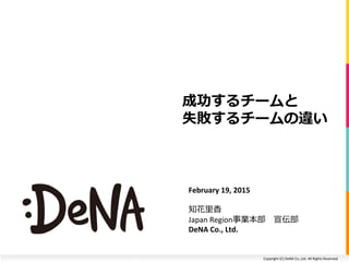 Copyright	
  (C)	
  DeNA	
  Co.,Ltd.	
  All	
  Rights	
  Reserved.	
  
成功するチームと	
  
失敗するチームの違い
February	
  19,	
  2015	
  
知花⾥里里⾹香 　	
  
Japan	
  Region事業本部 　宣伝部	
  
DeNA	
  Co.,	
  Ltd.	
  
 