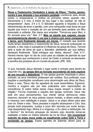 9|   Apostila –A Condição da Igreja II

Disse a Testemunha Verdadeira à igreja de Éfeso: "Tenho, porém,
contra ti que deixaste a tua primeira caridade. Lembra-te, pois, donde
caíste, e arrepende-te, e pratica as primeiras obras; quando não,
brevemente a ti virei, e tirarei do seu lugar o teu castiçal, se não te
arrependeres". Apoc. 2:4 e 5. O Salvador aguarda a resposta a Seus
oferecimentos de amor e perdão, com uma compaixão mais terna do que
aquela que move o coração de um pai terrestre para perdoar um filho
transviado e sofredor. Ele clama aos errantes: "Tornai-vos para Mim, e
Eu tornarei para vós." Mal. 3:7. Mas se aquele que vagueia, recusa
persistentemente atender à voz que o chama com amor compassivo
e terno, será finalmente deixado em trevas. O coração que durante
muito tempo desdenhou a misericórdia de Deus, torna-se endurecido no
pecado, e não mais é susceptível à influência da graça de Deus. Terrível
será a sorte da alma da qual o Salvador, pleiteando por sua defesa,
declarará finalmente: "Está entregue aos ídolos; deixa-o". Osé. 4:17.
Haverá menos rigor no dia do Juízo para as cidades da planície do que
para aqueles que conheceram o amor de Cristo, e contudo se desviaram
à escolha dos prazeres de um mundo de pecado. (PR, 165)


Vi que, havendo Jesus deixado o lugar santo e entrado para dentro do
segundo véu, as igrejas têm-se tornado esconderijo de toda espécie
de ave imunda e detestável. Vi nas igrejas grande iniqüidade e vileza;
contudo, os seus membros professam ser cristãos. Sua profissão, suas
orações e exortações constituem uma abominação aos olhos de Deus.
Disse o anjo: "Deus não Se agradará de suas assembléias. Egoísmo,
mentira e engano são por eles praticados sem reprovações da
consciência. E sobre todos esses maus traços lançam o manto da
religião." Foi-me mostrado o orgulho das igrejas nominais. Deus não
está em seus pensamentos; sua mente carnal demora-se neles
mesmos; decoram os seus pobres corpos mortais, e olham então para
si mesmos com satisfação e prazer. Jesus e os anjos olham para eles
com ira. Disse o anjo: "Seus pecados e orgulho alcançaram o Céu. Sua
porção está preparada. Justiça e juízo têm dormido por muito tempo,
mas despertarão logo. Minha é a vingança, e Eu darei a retribuição, diz
o Senhor." As terríveis ameaças do terceiro anjo deverão tornar-se
realidade, e todos os ímpios beberão da ira de Deus. Um inumerável
exército de anjos maus estão se espalhando sobre toda a Terra e
enchendo as igrejas. Esses agentes de Satanás olham para as
 