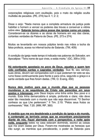 A p o s t i l a – A C o n d i ç ã o d a I g r e j a I I | 10

corporações religiosas com exultação, pois o mato da religião oculta
multidão de pecados. (PE, 274) Isa 4: 1; 2: 2;


Disse o anjo: "Nada menos que a completa armadura da justiça pode
habilitar o homem a vencer os poderes das trevas e conservar a vitória
sobre eles. Satanás tomou plena posse das igrejas como um corpo.
Consideram-se os dizeres e as obras de homens em vez das claras,
cortantes verdades da Palavra de Deus. (PE, 273 e 274)


Muitos se levantarão em nossos púlpitos tendo nas mãos a tocha da
falsa profecia, acesa na infernal tocha de Satanás. (TM, 409)


A condição da igreja neste tempo é indicada nas palavras do Salvador, em
Apocalipse: "Tens nome de que vives, e estás morto.” (GC, 309 e 310)


Há estonteante apostasia no povo de Deus, aqueles a quem tem
sido confiadas santas e sagradas verdades. Sua fé, seu serviço,
suas obras, devem ser comparados com o que poderiam ter sido se seu
rumo fosse continuamente para frente e para cima, segundo a graça e a
santa verdade que lhes foram dadas. (TM, O. Evang, 450)


Nunca deis motivo para que o mundo diga que as pessoas
mundanas e os seguidores de Cristo são parecidos em seus
gostos e interesses; pois Deus traçou uma linha entre Seu povo e o
mundo. Esta linha demarcatória é ampla, profunda e clara; não deve
estar tão mesclada com o mundo que não seja discernível. "O Senhor
conhece os que Lhe pertencem." II Tim. 2:19. "Pelos seus frutos os
conhecereis." Mat. 7:20. (MM, RP, 360)


À medida que me era desdobrada a condição da igreja e do mundo,
e contemplei as terríveis cenas que se encontram precisamente
diante de nós, fiquei alarmada com a perspectiva; e noite após
noite, enquanto todos na casa estavam dormindo, escrevi as coisas
que me eram dadas por Deus. Foram-me mostradas as heresias que
irão surgir, as mentiras que prevalecerão, o poder de Satanás para
 