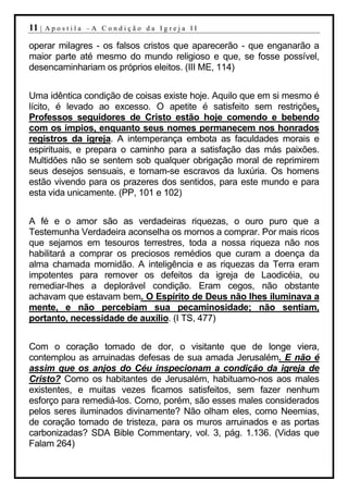 11 |   Apostila –A Condição da Igreja II

operar milagres - os falsos cristos que aparecerão - que enganarão a
maior parte até mesmo do mundo religioso e que, se fosse possível,
desencaminhariam os próprios eleitos. (III ME, 114)


Uma idêntica condição de coisas existe hoje. Aquilo que em si mesmo é
lícito, é levado ao excesso. O apetite é satisfeito sem restrições.
Professos seguidores de Cristo estão hoje comendo e bebendo
com os ímpios, enquanto seus nomes permanecem nos honrados
registros da igreja. A intemperança embota as faculdades morais e
espirituais, e prepara o caminho para a satisfação das más paixões.
Multidões não se sentem sob qualquer obrigação moral de reprimirem
seus desejos sensuais, e tornam-se escravos da luxúria. Os homens
estão vivendo para os prazeres dos sentidos, para este mundo e para
esta vida unicamente. (PP, 101 e 102)


A fé e o amor são as verdadeiras riquezas, o ouro puro que a
Testemunha Verdadeira aconselha os mornos a comprar. Por mais ricos
que sejamos em tesouros terrestres, toda a nossa riqueza não nos
habilitará a comprar os preciosos remédios que curam a doença da
alma chamada mornidão. A inteligência e as riquezas da Terra eram
impotentes para remover os defeitos da igreja de Laodicéia, ou
remediar-lhes a deplorável condição. Eram cegos, não obstante
achavam que estavam bem. O Espírito de Deus não lhes iluminava a
mente, e não percebiam sua pecaminosidade; não sentiam,
portanto, necessidade de auxílio. (I TS, 477)


Com o coração tomado de dor, o visitante que de longe viera,
contemplou as arruinadas defesas de sua amada Jerusalém. E não é
assim que os anjos do Céu inspecionam a condição da igreja de
Cristo? Como os habitantes de Jerusalém, habituamo-nos aos males
existentes, e muitas vezes ficamos satisfeitos, sem fazer nenhum
esforço para remediá-los. Como, porém, são esses males considerados
pelos seres iluminados divinamente? Não olham eles, como Neemias,
de coração tomado de tristeza, para os muros arruinados e as portas
carbonizadas? SDA Bible Commentary, vol. 3, pág. 1.136. (Vidas que
Falam 264)
 