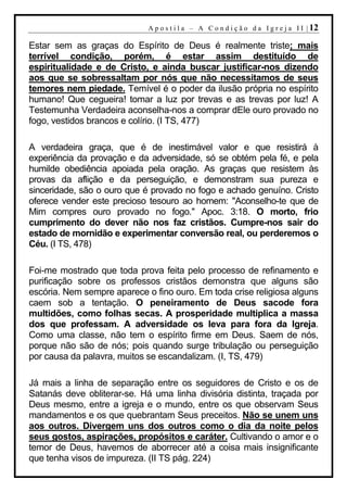 A p o s t i l a – A C o n d i ç ã o d a I g r e j a I I | 12

Estar sem as graças do Espírito de Deus é realmente triste; mais
terrível condição, porém, é estar assim destituído de
espiritualidade e de Cristo, e ainda buscar justificar-nos dizendo
aos que se sobressaltam por nós que não necessitamos de seus
temores nem piedade. Temível é o poder da ilusão própria no espírito
humano! Que cegueira! tomar a luz por trevas e as trevas por luz! A
Testemunha Verdadeira aconselha-nos a comprar dEle ouro provado no
fogo, vestidos brancos e colírio. (I TS, 477)

A verdadeira graça, que é de inestimável valor e que resistirá à
experiência da provação e da adversidade, só se obtém pela fé, e pela
humilde obediência apoiada pela oração. As graças que resistem às
provas da aflição e da perseguição, e demonstram sua pureza e
sinceridade, são o ouro que é provado no fogo e achado genuíno. Cristo
oferece vender este precioso tesouro ao homem: "Aconselho-te que de
Mim compres ouro provado no fogo." Apoc. 3:18. O morto, frio
cumprimento do dever não nos faz cristãos. Cumpre-nos sair do
estado de mornidão e experimentar conversão real, ou perderemos o
Céu. (I TS, 478)

Foi-me mostrado que toda prova feita pelo processo de refinamento e
purificação sobre os professos cristãos demonstra que alguns são
escória. Nem sempre aparece o fino ouro. Em toda crise religiosa alguns
caem sob a tentação. O peneiramento de Deus sacode fora
multidões, como folhas secas. A prosperidade multiplica a massa
dos que professam. A adversidade os leva para fora da Igreja.
Como uma classe, não tem o espírito firme em Deus. Saem de nós,
porque não são de nós; pois quando surge tribulação ou perseguição
por causa da palavra, muitos se escandalizam. (I, TS, 479)

Já mais a linha de separação entre os seguidores de Cristo e os de
Satanás deve obliterar-se. Há uma linha divisória distinta, traçada por
Deus mesmo, entre a igreja e o mundo, entre os que observam Seus
mandamentos e os que quebrantam Seus preceitos. Não se unem uns
aos outros. Divergem uns dos outros como o dia da noite pelos
seus gostos, aspirações, propósitos e caráter. Cultivando o amor e o
temor de Deus, havemos de aborrecer até a coisa mais insignificante
que tenha visos de impureza. (II TS pág. 224)
 