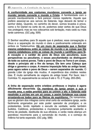 13 |   Apostila –A Condição da Igreja II

A conformidade aos costumes mundanos converte a igreja ao
mundo; jamais converte o mundo a Cristo. A familiaridade com o
pecado inevitavelmente o fará parecer menos repelente. Aquele que
prefere associar-se aos servos de Satanás, logo deixará de temer o
senhor deles. Quando, no caminho do dever, somos levados à prova,
como o foi Daniel na corte do rei, podemos estar certos de que Deus
nos protegerá; mas se nos colocamos sob tentação, mais cedo ou mais
tarde cairemos. (GC pág. 509)


O Senhor escolheu para Si aquele que é piedoso; essa consagração a
Deus e a separação do mundo é clara e positivamente ordenada em
ambos os Testemunhos. Há um muro de separação que o Senhor
mesmo estabeleceu entre as coisas do mundo e as coisas que Ele
mesmo estabeleceu entre as coisas do mundo e santificou para Si.
A vocação e o caráter do povo de Deus são peculiares, suas
perspectivas ou peculiares, e essas peculiaridades os distinguem
de todo os outros povos. Todo o povo de Deus na Terra é um corpo,
desde o principio até o fim do tempo. Ele tem uma Cabeça que
dirige e governa o corpo. A mesma imposição feita ao antigo Israel,
pesa agora sobre o povo de Deus – serem separados do mundo. O
grande Líder da igreja não mudou. A experiência dos cristãos nestes
dias. É muito semelhante ás viagens do antigo Israel. Por favor, leia I
Corintios 10, especialmente os versos 6 até o 15. (I TI pág. 283-284).


A linha de separação entre cristãos professos e ímpios é agora
dificilmente discernida. Os membros da igreja amam o que o
mundo ama, e estão prontos para se unirem a ele; e Satanás está
resolvido a uni-los em um só corpo, e assim fortalecer sua causa
arrastando-os todos para as fileiras do espiritismo. Os romanistas,
que se gloriam dos milagres como sinal certo da verdadeira igreja, serão
facilmente enganados por este poder operador de prodígios; e os
protestantes, tendo rejeitado o escudo da verdade, serão também
iludidos. Católicos, protestantes e mundanos juntamente aceitarão a
forma de piedade, destituída de sua eficácia, e verão nesta aliança um
grandioso movimento para a conversão do mundo, e o começo do
milênio há tanto esperado. (GC pág. 588)
 