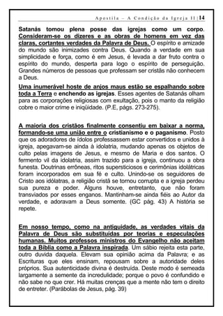 A p o s t i l a – A C o n d i ç ã o d a I g r e j a I I | 14

Satanás tomou plena posse das igrejas como um corpo.
Consideram-se os dizeres e as obras de homens em vez das
claras, cortantes verdades da Palavra de Deus. O espírito e amizade
do mundo são inimizades contra Deus. Quando a verdade em sua
simplicidade e força, como é em Jesus, é levada a dar fruto contra o
espírito do mundo, desperta para logo o espírito de perseguição.
Grandes números de pessoas que professam ser cristãs não conhecem
a Deus.
Uma inumerável hoste de anjos maus estão se espalhando sobre
toda a Terra e enchendo as igrejas. Esses agentes de Satanás olham
para as corporações religiosas com exultação, pois o manto da religião
cobre o maior crime e iniqüidade. (P.E, págs. 273-275).


A maioria dos cristãos finalmente consentiu em baixar a norma,
formando-se uma união entre o cristianismo e o paganismo. Posto
que os adoradores de ídolos professassem estar convertidos e unidos à
igreja, apegavam-se ainda à idolatria, mudando apenas os objetos de
culto pelas imagens de Jesus, e mesmo de Maria e dos santos. O
fermento vil da idolatria, assim trazido para a igreja, continuou a obra
funesta. Doutrinas errôneas, ritos supersticiosos e cerimônias idolátricas
foram incorporados em sua fé e culto. Unindo-se os seguidores de
Cristo aos idólatras, a religião cristã se tornou corrupta e a igreja perdeu
sua pureza e poder. Alguns houve, entretanto, que não foram
transviados por esses enganos. Mantinham-se ainda fiéis ao Autor da
verdade, e adoravam a Deus somente. (GC pág. 43) A história se
repete.


Em nosso tempo, como na antiguidade, as verdades vitais da
Palavra de Deus são substituídas por teorias e especulações
humanas. Muitos professos ministros do Evangelho não aceitam
toda a Bíblia como a Palavra inspirada. Um sábio rejeita esta parte,
outro duvida daquela. Elevam sua opinião acima da Palavra; e as
Escrituras que eles ensinam, repousam sobre a autoridade deles
próprios. Sua autenticidade divina é destruída. Deste modo é semeada
largamente a semente da incredulidade; porque o povo é confundido e
não sabe no que crer. Há muitas crenças que a mente não tem o direito
de entreter. (Parábolas de Jesus, pág. 39)
 
