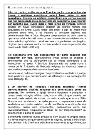 15 |   Apostila –A Condição da Igreja II

Não há, porém, união entre o Príncipe da luz e o príncipe das
trevas, e nenhuma conivência poderá haver entre os seus
seguidores. Quando os cristãos consentiram em unir-se àqueles
que não eram senão meio-convertidos do paganismo, enveredaram
por caminho que levaria mais e mais longe da verdade. Satanás
exultou em haver conseguido enganar tão grande número dos
seguidores de Cristo. Levou então seu poder a agir de modo mais
completo sobre eles, e os inspirou a perseguir aqueles que
permaneceram fiéis a Deus. Ninguém compreendeu tão bem como se
opor à verdadeira fé cristã como os que haviam sido seus defensores; e
estes cristãos apóstatas, unindo-se aos companheiros semipagãos,
dirigiram seus ataques contra os característicos mais importantes das
doutrinas de Cristo. (GC, 45)


Foi necessária uma luta desesperada por parte daqueles que
desejavam ser fiéis, permanecendo firmes contra os enganos e
abominações que se disfarçavam sob as vestes sacerdotais e se
introduziram na igreja. A Escritura Sagrada não era aceita como a
norma de fé. A doutrina da liberdade religiosa era chamada heresia,
sendo odiados e proscritos seus mantenedores.
unidade só se pudesse conseguir comprometendo a verdade e a justiça,
seria preferível que prevalecessem as diferenças e as conseqüentes
lutas. (GC pág. 45)


E um escritor, no Religious Telescope, testificou: "Nunca
testemunhamos declínio religioso tão generalizado como no
presente. Em verdade, a igreja deveria despertar e pesquisar a
causa desta situação aflitiva; pois, como aflito é que deveria ser
encarado este estado de coisas por todo aquele que ama a Sião.
Quando nos lembramos de quão poucos e espaçados casos de
verdadeira conversão existem, e da insolência e obstinação dos
pecadores, quase sem precedentes, exclamamos como que
involuntariamente: 'Esqueceu-Se Deus de ser misericordioso? ou
está fechada a porta da graça?'"
Semelhante condição nunca prevalece sem causa na própria igreja.
As trevas espirituais que caem sobre as nações, igrejas e indivíduos,
são devidas, não à retirada arbitrária do socorro da graça divina, por
 