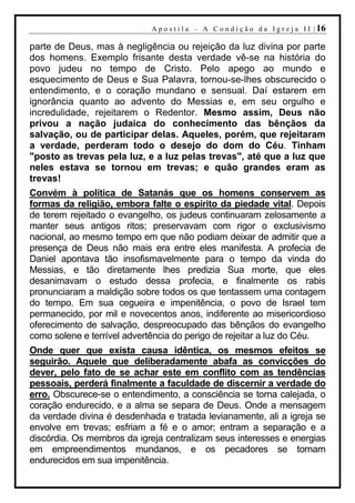A p o s t i l a – A C o n d i ç ã o d a I g r e j a I I | 16

parte de Deus, mas à negligência ou rejeição da luz divina por parte
dos homens. Exemplo frisante desta verdade vê-se na história do
povo judeu no tempo de Cristo. Pelo apego ao mundo e
esquecimento de Deus e Sua Palavra, tornou-se-lhes obscurecido o
entendimento, e o coração mundano e sensual. Daí estarem em
ignorância quanto ao advento do Messias e, em seu orgulho e
incredulidade, rejeitarem o Redentor. Mesmo assim, Deus não
privou a nação judaica do conhecimento das bênçãos da
salvação, ou de participar delas. Aqueles, porém, que rejeitaram
a verdade, perderam todo o desejo do dom do Céu. Tinham
"posto as trevas pela luz, e a luz pelas trevas", até que a luz que
neles estava se tornou em trevas; e quão grandes eram as
trevas!
Convém à política de Satanás que os homens conservem as
formas da religião, embora falte o espírito da piedade vital. Depois
de terem rejeitado o evangelho, os judeus continuaram zelosamente a
manter seus antigos ritos; preservavam com rigor o exclusivismo
nacional, ao mesmo tempo em que não podiam deixar de admitir que a
presença de Deus não mais era entre eles manifesta. A profecia de
Daniel apontava tão insofismavelmente para o tempo da vinda do
Messias, e tão diretamente lhes predizia Sua morte, que eles
desanimavam o estudo dessa profecia, e finalmente os rabis
pronunciaram a maldição sobre todos os que tentassem uma contagem
do tempo. Em sua cegueira e impenitência, o povo de Israel tem
permanecido, por mil e novecentos anos, indiferente ao misericordioso
oferecimento de salvação, despreocupado das bênçãos do evangelho
como solene e terrível advertência do perigo de rejeitar a luz do Céu.
Onde quer que exista causa idêntica, os mesmos efeitos se
seguirão. Aquele que deliberadamente abafa as convicções do
dever, pelo fato de se achar este em conflito com as tendências
pessoais, perderá finalmente a faculdade de discernir a verdade do
erro. Obscurece-se o entendimento, a consciência se torna calejada, o
coração endurecido, e a alma se separa de Deus. Onde a mensagem
da verdade divina é desdenhada e tratada levianamente, ali a igreja se
envolve em trevas; esfriam a fé e o amor; entram a separação e a
discórdia. Os membros da igreja centralizam seus interesses e energias
em empreendimentos mundanos, e os pecadores se tornam
endurecidos em sua impenitência.
 