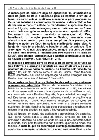 17 |   Apostila –A Condição da Igreja II

A mensagem do primeiro anjo de Apocalipse 14, anunciando a
hora do juízo de Deus e apelando para os homens a fim de O
temer e adorar, estava destinada a separar o povo professo de
Deus das influências corruptoras do mundo, e despertá-lo a fim
de ver seu verdadeiro estado de mundanismo e apostasia. Deus
enviou à igreja, nesta mensagem, uma advertência que, se fosse
aceita, teria corrigido os males que a estavam apartando dEle.
Houvessem os homens recebido a mensagem do Céu,
humilhando o coração perante o Senhor, buscando com
sinceridade o preparo para estar em pé em Sua presença, o
Espírito e poder de Deus ter-se-iam manifestado entre eles. A
igreja de novo teria atingido o bendito estado de unidade, fé e
amor, que houve nos dias apostólicos, em que "era um o coração
e a alma" dos crentes, e "anunciavam com ousadia a Palavra de
Deus", dias em que "acrescentava o Senhor à igreja aqueles que
se haviam de salvar". Atos 4:32 e 31; 2:47.
Recebesse o professo povo de Deus a luz tal como lhe refulge da
Sua Palavra, e alcançaria a unidade por que Cristo orou, a qual o
apóstolo descreve como "a unidade do Espírito pelo vínculo da
paz." "Há", diz ele, "um só corpo e um só Espírito, como também
fostes chamados em uma só esperança da vossa vocação; um só
Senhor, uma só fé, um só batismo." Efés. 4:3-5.
Foram estes os benditos resultados fruídos pelos que aceitaram
a mensagem adventista. Vieram de denominações várias, e as
barreiras denominacionais foram arremessadas ao chão; credos em
conflito eram reduzidos a átomos; a esperança de um milênio terreal,
em desacordo com a Escritura Sagrada, foi posta de lado e corrigidas
opiniões falsas sobre o segundo advento; varridos o orgulho e a
conformação ao mundo; repararam-se injustiças; os corações se
uniram na mais doce comunhão, e o amor e a alegria reinaram
supremos. Se esta doutrina fez isto pelos poucos que a receberam, o
mesmo teria feito a todos, se todos a houvessem recebido.
Mas as igrejas, em geral, não aceitaram a advertência. Os pastores,
que, como "vigias sobre a casa de Israel", deveriam ter sido os
primeiros a discernir os sinais da vinda de Jesus, não quiseram saber
a verdade, quer pelo testemunho dos profetas, quer pelos sinais dos
tempos. À medida que as esperanças e ambições mundanas lhes
encheram o coração, arrefeceram o amor para com Deus e a fé
 