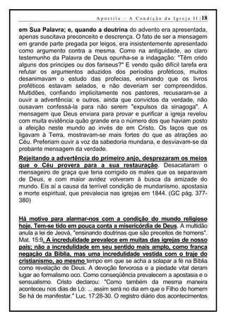 A p o s t i l a – A C o n d i ç ã o d a I g r e j a I I | 18

em Sua Palavra; e, quando a doutrina do advento era apresentada,
apenas suscitava preconceito e descrença. O fato de ser a mensagem
em grande parte pregada por leigos, era insistentemente apresentado
como argumento contra a mesma. Como na antiguidade, ao claro
testemunho da Palavra de Deus opunha-se a indagação: "Têm crido
alguns dos príncipes ou dos fariseus?" E vendo quão difícil tarefa era
refutar os argumentos aduzidos dos períodos proféticos, muitos
desanimavam o estudo das profecias, ensinando que os livros
proféticos estavam selados, e não deveriam ser compreendidos.
Multidões, confiando implicitamente nos pastores, recusaram-se a
ouvir a advertência; e outros, ainda que convictos da verdade, não
ousavam confessá-la para não serem "expulsos da sinagoga". A
mensagem que Deus enviara para provar e purificar a igreja revelou
com muita evidência quão grande era o número dos que haviam posto
a afeição neste mundo ao invés de em Cristo. Os laços que os
ligavam à Terra, mostravam-se mais fortes do que as atrações ao
Céu. Preferiam ouvir a voz da sabedoria mundana, e desviavam-se da
probante mensagem da verdade.
Rejeitando a advertência do primeiro anjo, desprezaram os meios
que o Céu provera para a sua restauração. Desacataram o
mensageiro de graça que teria corrigido os males que os separavam
de Deus, e com maior avidez volveram à busca da amizade do
mundo. Eis aí a causa da terrível condição de mundanismo, apostasia
e morte espiritual, que prevalecia nas igrejas em 1844. (GC pág. 377-
380)


Há motivo para alarmar-nos com a condição do mundo religioso
hoje. Tem-se tido em pouca conta a misericórdia de Deus. A multidão
anula a lei de Jeová, "ensinando doutrinas que são preceitos de homens".
Mat. 15:9. A incredulidade prevalece em muitas das igrejas de nosso
país; não a incredulidade em seu sentido mais amplo, como franca
negação da Bíblia, mas uma incredulidade vestida com o traje do
cristianismo, ao mesmo tempo em que se acha a solapar a fé na Bíblia
como revelação de Deus. A devoção fervorosa e a piedade vital deram
lugar ao formalismo oco. Como conseqüência prevalecem a apostasia e o
sensualismo. Cristo declarou: "Como também da mesma maneira
aconteceu nos dias de Ló: ... assim será no dia em que o Filho do homem
Se há de manifestar." Luc. 17:28-30. O registro diário dos acontecimentos
 