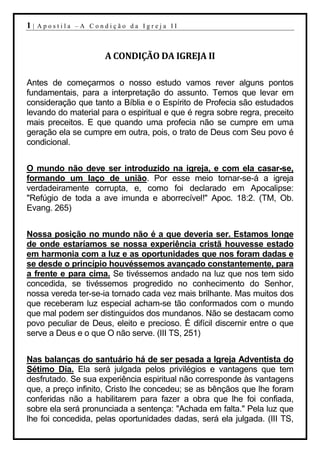 1|   Apostila –A Condição da Igreja II



                     A CONDIÇÃO DA IGREJA II

Antes de começarmos o nosso estudo vamos rever alguns pontos
fundamentais, para a interpretação do assunto. Temos que levar em
consideração que tanto a Bíblia e o Espírito de Profecia são estudados
levando do material para o espiritual e que é regra sobre regra, preceito
mais preceitos. E que quando uma profecia não se cumpre em uma
geração ela se cumpre em outra, pois, o trato de Deus com Seu povo é
condicional.


O mundo não deve ser introduzido na igreja, e com ela casar-se,
formando um laço de união. Por esse meio tornar-se-á a igreja
verdadeiramente corrupta, e, como foi declarado em Apocalipse:
"Refúgio de toda a ave imunda e aborrecível!" Apoc. 18:2. (TM, Ob.
Evang. 265)


Nossa posição no mundo não é a que deveria ser. Estamos longe
de onde estaríamos se nossa experiência cristã houvesse estado
em harmonia com a luz e as oportunidades que nos foram dadas e
se desde o princípio houvéssemos avançado constantemente, para
a frente e para cima. Se tivéssemos andado na luz que nos tem sido
concedida, se tivéssemos progredido no conhecimento do Senhor,
nossa vereda ter-se-ia tornado cada vez mais brilhante. Mas muitos dos
que receberam luz especial acham-se tão conformados com o mundo
que mal podem ser distinguidos dos mundanos. Não se destacam como
povo peculiar de Deus, eleito e precioso. É difícil discernir entre o que
serve a Deus e o que O não serve. (III TS, 251)


Nas balanças do santuário há de ser pesada a Igreja Adventista do
Sétimo Dia. Ela será julgada pelos privilégios e vantagens que tem
desfrutado. Se sua experiência espiritual não corresponde às vantagens
que, a preço infinito, Cristo lhe concedeu; se as bênçãos que lhe foram
conferidas não a habilitarem para fazer a obra que lhe foi confiada,
sobre ela será pronunciada a sentença: "Achada em falta." Pela luz que
lhe foi concedida, pelas oportunidades dadas, será ela julgada. (III TS,
 