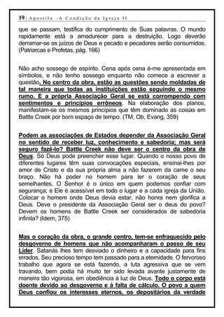 19 |   Apostila –A Condição da Igreja II

que se passam, testifica do cumprimento de Suas palavras. O mundo
rapidamente está a amadurecer para a destruição. Logo deverão
derramar-se os juízos de Deus e pecado e pecadores serão consumidos.
(Patriarcas e Profetas, pág. 166)


Não acho sossego de espírito. Cena após cena é-me apresentada em
símbolos, e não tenho sossego enquanto não comece a escrever a
questão. No centro da obra, estão as questões sendo moldadas de
tal maneira que todas as instituições estão seguindo o mesmo
rumo. E a própria Associação Geral se está corrompendo com
sentimentos e princípios errôneos. Na elaboração dos planos,
manifestam-se os mesmos princípios que têm dominado as coisas em
Battle Creek por bom espaço de tempo. (TM, Ob, Evang, 359)


Podem as associações de Estados depender da Associação Geral
no sentido de receber luz, conhecimento e sabedoria; mas será
seguro fazê-lo? Battle Creek não deve ser o centro da obra de
Deus. Só Deus pode preencher esse lugar. Quando o nosso povo de
diferentes lugares têm suas convocações especiais, ensinai-lhes por
amor de Cristo e da sua própria alma a não fazerem da carne o seu
braço. Não há poder no homem para ler o coração de seus
semelhantes. O Senhor é o único em quem podemos confiar com
segurança; e Ele é acessível em todo o lugar e a cada igreja da União.
Colocar o homem onde Deus devia estar, não honra nem glorifica a
Deus. Deve o presidente da Associação Geral ser o deus do povo?
Devem os homens de Battle Creek ser considerados de sabedoria
infinita? (Idem, 375)


Mas o coração da obra, o grande centro, tem-se enfraquecido pelo
desgoverno de homens que não acompanharam o passo de seu
Líder. Satanás lhes tem desviado o dinheiro e a capacidade para fins
errados. Seu precioso tempo tem passado para a eternidade. O fervoroso
trabalho que agora se está fazendo, a luta agressiva que se vem
travando, bem podia há muito ter sido levada avante justamente de
maneira tão vigorosa, em obediência à luz de Deus. Todo o corpo está
doente devido ao desgoverno e à falta de cálculo. O povo a quem
Deus confiou os interesses eternos, os depositários da verdade
 