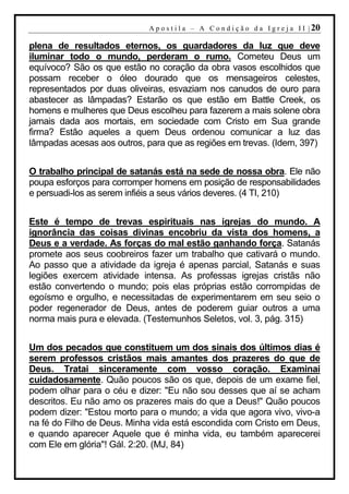 A p o s t i l a – A C o n d i ç ã o d a I g r e j a I I | 20

plena de resultados eternos, os guardadores da luz que deve
iluminar todo o mundo, perderam o rumo. Cometeu Deus um
equívoco? São os que estão no coração da obra vasos escolhidos que
possam receber o óleo dourado que os mensageiros celestes,
representados por duas oliveiras, esvaziam nos canudos de ouro para
abastecer as lâmpadas? Estarão os que estão em Battle Creek, os
homens e mulheres que Deus escolheu para fazerem a mais solene obra
jamais dada aos mortais, em sociedade com Cristo em Sua grande
firma? Estão aqueles a quem Deus ordenou comunicar a luz das
lâmpadas acesas aos outros, para que as regiões em trevas. (Idem, 397)


O trabalho principal de satanás está na sede de nossa obra. Ele não
poupa esforços para corromper homens em posição de responsabilidades
e persuadi-los as serem infiéis a seus vários deveres. (4 TI, 210)


Este é tempo de trevas espirituais nas igrejas do mundo. A
ignorância das coisas divinas encobriu da vista dos homens, a
Deus e a verdade. As forças do mal estão ganhando força. Satanás
promete aos seus coobreiros fazer um trabalho que cativará o mundo.
Ao passo que a atividade da igreja é apenas parcial, Satanás e suas
legiões exercem atividade intensa. As professas igrejas cristãs não
estão convertendo o mundo; pois elas próprias estão corrompidas de
egoísmo e orgulho, e necessitadas de experimentarem em seu seio o
poder regenerador de Deus, antes de poderem guiar outros a uma
norma mais pura e elevada. (Testemunhos Seletos, vol. 3, pág. 315)


Um dos pecados que constituem um dos sinais dos últimos dias é
serem professos cristãos mais amantes dos prazeres do que de
Deus. Tratai sinceramente com vosso coração. Examinai
cuidadosamente. Quão poucos são os que, depois de um exame fiel,
podem olhar para o céu e dizer: "Eu não sou desses que aí se acham
descritos. Eu não amo os prazeres mais do que a Deus!" Quão poucos
podem dizer: "Estou morto para o mundo; a vida que agora vivo, vivo-a
na fé do Filho de Deus. Minha vida está escondida com Cristo em Deus,
e quando aparecer Aquele que é minha vida, eu também aparecerei
com Ele em glória"! Gál. 2:20. (MJ, 84)
 