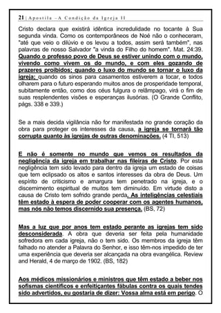 21 |   Apostila –A Condição da Igreja II

Cristo declara que existirá idêntica incredulidade no tocante à Sua
segunda vinda. Como os contemporâneos de Noé não o conheceram,
"até que veio o dilúvio e os levou a todos, assim será também", nas
palavras de nosso Salvador "a vinda do Filho do homem". Mat. 24:39.
Quando o professo povo de Deus se estiver unindo com o mundo,
vivendo como vivem os do mundo, e com eles gozando de
prazeres proibidos; quando o luxo do mundo se tornar o luxo da
igreja; quando os sinos para casamentos estiverem a tocar, e todos
olharem para o futuro esperando muitos anos de prosperidade temporal,
subitamente então, como dos céus fulgura o relâmpago, virá o fim de
suas resplendentes visões e esperanças ilusórias. (O Grande Conflito,
págs. 338 e 339.)


Se a mais decida vigilância não for manifestada no grande coração da
obra para proteger os interesses da causa, a igreja se tornará tão
corrupta quanto às igrejas de outras denominações. (4 TI, 513)


E não é somente no mundo que vemos os resultados da
negligência da igreja em trabalhar nas fileiras de Cristo. Por esta
negligência tem sido levado para dentro da igreja um estado de coisas
que tem eclipsado os altos e santos interesses da obra de Deus. Um
espírito de criticismo e amargura tem penetrado na igreja, e o
discernimento espiritual de muitos tem diminuído. Em virtude disto a
causa de Cristo tem sofrido grande perda. As inteligências celestiais
têm estado à espera de poder cooperar com os agentes humanos,
mas nós não temos discernido sua presença. (BS, 72)


Mas a luz que por anos tem estado perante as igrejas tem sido
desconsiderada. A obra que deveria ser feita pela humanidade
sofredora em cada igreja, não o tem sido. Os membros da igreja têm
falhado no atender a Palavra do Senhor, e isso têm-nos impedido de ter
uma experiência que deveria ser alcançada na obra evangélica. Review
and Herald, 4 de março de 1902. (BS, 182)


Aos médicos missionários e ministros que têm estado a beber nos
sofismas científicos e enfeitiçantes fábulas contra os quais tendes
sido advertidos, eu gostaria de dizer: Vossa alma está em perigo. O
 