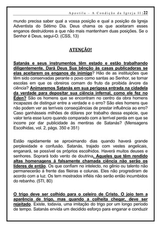 A p o s t i l a – A C o n d i ç ã o d a I g r e j a I I | 22

mundo precisa saber qual a vossa posição e qual a posição da Igreja
Adventista do Sétimo Dia. Deus chama os que aceitaram esses
enganos destruidores a que não mais mantenham duas posições. Se o
Senhor é Deus, segui-O. (CSS, 13)


                             ATENÇÃO!

Satanás e seus instrumentos têm estado e estão trabalhando
diligentemente. Dará Deus Sua bênção às casas publicadoras se
elas aceitarem os enganos do inimigo? Hão de as instituições que
têm sido conservadas perante o povo como santas ao Senhor, se tornar
escolas em que os obreiros comam do fruto da proibida árvore da
ciência? Animaremos Satanás em sua perigosa entrada na cidadela
da verdade para depositar sua ciência infernal, como ele fez no
Éden? São os homens que se encontram no centro da obra homens
incapazes de distinguir entre a verdade e o erro? São eles homens que
não podem ver as terríveis conseqüências de prestar influência ao erro?
Caso ganhásseis milhões de dólares por trabalho dessa espécie, que
valor teria esse lucro quando comparado com a terrível perda em que se
incorre por dar publicidade às mentiras de Satanás? (Mensagens
Escolhidas, vol. 2, págs. 350 e 351)


Estão rapidamente se aproximando dias quando haverá grande
perplexidade e confusão. Satanás, trajado com vestes angelicais,
enganará, se possível os próprios escolhidos. Haverá muitos deuses e
senhores. Soprará todo vento de doutrina. Aqueles que têm rendido
altas homenagens á falsamente chamada ciência não serão os
líderes de então. Os que confiam no intelecto, no gênio ou talento não
permanecerão á frente das fileiras e colunas. Eles não progrediram de
acordo com a luz. Os tem mostrados infiéis não serão então incumbidos
do rebanho. (5TI, 80)


O trigo deve ser colhido para o celeiro de Cristo. O joio tem a
aparência de trigo, mas quando a colheita chegar, deve ser
rejeitado. Existe, todavia, uma imitação do trigo por um longo período
de tempo. Satanás envida um decidido esforço para enganar e conduzir
 