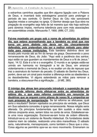 23 |   Apostila –A Condição da Igreja II

a estranhos caminhos aqueles que têm alguma ligação com a Palavra
de Deus, e inventará todo estratagema possível para prolongar o
período de seu controle. O Senhor Deus do Céu não sancionará
ligações mistas e corruptas na igreja. O Senhor deseja que Sua obra na
pregação do evangelho seja feita de tal maneira que não haja estímulo
para obreiros ímpios, nenhuma tolerância para com más associações
em assembléias cristãs. Manuscrito 7, 1900. (MM, CT, 235)


Foi-me mostrado um grupo sob o nome de adventistas do sétimo
dia, que estava aconselhando que a bandeira ou sinal que nos
torna um povo distinto não devia ser tão chocantemente
defendida; pois pretendiam não ser o melhor método para obter
êxito para nossas instituições. Esta bandeira distintiva deve ser
levada pelo mundo até ao fim do tempo da graça. Descrevendo o povo
remanescente de Deus, diz João: "Aqui está a paciência dos santos;
aqui estão os que guardam os mandamentos de Deus e a fé de Jesus."
Apoc. 14:12. Esta é a lei e o evangelho. O mundo e as igrejas estão-se
unindo em harmonia no transgredir a lei de Deus, em arrancar
violentamente o memorial de Deus, e no exaltar um dia de repouso que
traz a assinatura do homem do pecado. O sábado do Senhor teu Deus,
porém, deve ser um sinal para mostrar a diferença entre os obedientes e
os desobedientes. Vi alguns estendendo as mãos para remover a
bandeira, e obscurecer-lhe a significação. ... (II ME, 385)


O inimigo das almas tem procurado introduzir a suposição de que
uma grande reforma devia efetuar-se entre os adventistas do
sétimo dia, e que essa reforma consistiria em renunciar às
doutrinas que se erguem como pilares de nossa fé, e empenhar-se
num processo de reorganização. Se tal reforma se efetuasse, qual
seria o resultado? Seriam rejeitados os princípios da verdade, que Deus
em Sua sabedoria concedeu à igreja remanescente. Nossa religião seria
alterada. Os princípios fundamentais que têm sustido a obra neste
últimos cinqüenta anos, seriam tidos na conta de erros. Estabelecer-se-
ia uma nova organização. Escrever-se-iam livros de ordem diferente.
Introduzir-se-ia um sistema de filosofia intelectual. Os fundadores deste
sistema iriam às cidades, realizando uma obra maravilhosa. O sábado
seria, naturalmente, menosprezado, como também o Deus que o criou.
Coisa alguma se permitiria opor-se ao novo movimento. Ensinariam os
 