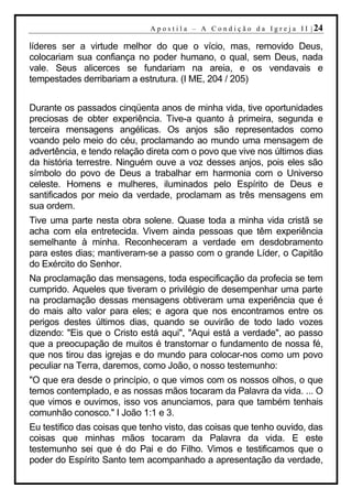 A p o s t i l a – A C o n d i ç ã o d a I g r e j a I I | 24

líderes ser a virtude melhor do que o vício, mas, removido Deus,
colocariam sua confiança no poder humano, o qual, sem Deus, nada
vale. Seus alicerces se fundariam na areia, e os vendavais e
tempestades derribariam a estrutura. (I ME, 204 / 205)


Durante os passados cinqüenta anos de minha vida, tive oportunidades
preciosas de obter experiência. Tive-a quanto à primeira, segunda e
terceira mensagens angélicas. Os anjos são representados como
voando pelo meio do céu, proclamando ao mundo uma mensagem de
advertência, e tendo relação direta com o povo que vive nos últimos dias
da história terrestre. Ninguém ouve a voz desses anjos, pois eles são
símbolo do povo de Deus a trabalhar em harmonia com o Universo
celeste. Homens e mulheres, iluminados pelo Espírito de Deus e
santificados por meio da verdade, proclamam as três mensagens em
sua ordem.
Tive uma parte nesta obra solene. Quase toda a minha vida cristã se
acha com ela entretecida. Vivem ainda pessoas que têm experiência
semelhante à minha. Reconheceram a verdade em desdobramento
para estes dias; mantiveram-se a passo com o grande Líder, o Capitão
do Exército do Senhor.
Na proclamação das mensagens, toda especificação da profecia se tem
cumprido. Aqueles que tiveram o privilégio de desempenhar uma parte
na proclamação dessas mensagens obtiveram uma experiência que é
do mais alto valor para eles; e agora que nos encontramos entre os
perigos destes últimos dias, quando se ouvirão de todo lado vozes
dizendo: "Eis que o Cristo está aqui", "Aqui está a verdade", ao passo
que a preocupação de muitos é transtornar o fundamento de nossa fé,
que nos tirou das igrejas e do mundo para colocar-nos como um povo
peculiar na Terra, daremos, como João, o nosso testemunho:
"O que era desde o princípio, o que vimos com os nossos olhos, o que
temos contemplado, e as nossas mãos tocaram da Palavra da vida. ... O
que vimos e ouvimos, isso vos anunciamos, para que também tenhais
comunhão conosco." I João 1:1 e 3.
Eu testifico das coisas que tenho visto, das coisas que tenho ouvido, das
coisas que minhas mãos tocaram da Palavra da vida. E este
testemunho sei que é do Pai e do Filho. Vimos e testificamos que o
poder do Espírito Santo tem acompanhado a apresentação da verdade,
 