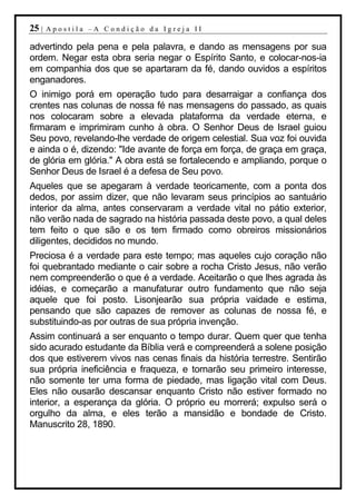 25 |   Apostila –A Condição da Igreja II

advertindo pela pena e pela palavra, e dando as mensagens por sua
ordem. Negar esta obra seria negar o Espírito Santo, e colocar-nos-ia
em companhia dos que se apartaram da fé, dando ouvidos a espíritos
enganadores.
O inimigo porá em operação tudo para desarraigar a confiança dos
crentes nas colunas de nossa fé nas mensagens do passado, as quais
nos colocaram sobre a elevada plataforma da verdade eterna, e
firmaram e imprimiram cunho à obra. O Senhor Deus de Israel guiou
Seu povo, revelando-lhe verdade de origem celestial. Sua voz foi ouvida
e ainda o é, dizendo: "Ide avante de força em força, de graça em graça,
de glória em glória." A obra está se fortalecendo e ampliando, porque o
Senhor Deus de Israel é a defesa de Seu povo.
Aqueles que se apegaram à verdade teoricamente, com a ponta dos
dedos, por assim dizer, que não levaram seus princípios ao santuário
interior da alma, antes conservaram a verdade vital no pátio exterior,
não verão nada de sagrado na história passada deste povo, a qual deles
tem feito o que são e os tem firmado como obreiros missionários
diligentes, decididos no mundo.
Preciosa é a verdade para este tempo; mas aqueles cujo coração não
foi quebrantado mediante o cair sobre a rocha Cristo Jesus, não verão
nem compreenderão o que é a verdade. Aceitarão o que lhes agrada às
idéias, e começarão a manufaturar outro fundamento que não seja
aquele que foi posto. Lisonjearão sua própria vaidade e estima,
pensando que são capazes de remover as colunas de nossa fé, e
substituindo-as por outras de sua própria invenção.
Assim continuará a ser enquanto o tempo durar. Quem quer que tenha
sido acurado estudante da Bíblia verá e compreenderá a solene posição
dos que estiverem vivos nas cenas finais da história terrestre. Sentirão
sua própria ineficiência e fraqueza, e tornarão seu primeiro interesse,
não somente ter uma forma de piedade, mas ligação vital com Deus.
Eles não ousarão descansar enquanto Cristo não estiver formado no
interior, a esperança da glória. O próprio eu morrerá; expulso será o
orgulho da alma, e eles terão a mansidão e bondade de Cristo.
Manuscrito 28, 1890.
 