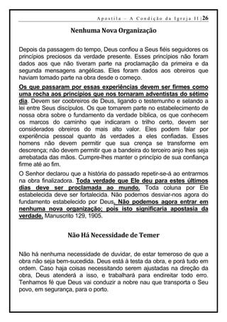 A p o s t i l a – A C o n d i ç ã o d a I g r e j a I I | 26

                   Nenhuma Nova Organização

Depois da passagem do tempo, Deus confiou a Seus fiéis seguidores os
princípios preciosos da verdade presente. Esses princípios não foram
dados aos que não tiveram parte na proclamação da primeira e da
segunda mensagens angélicas. Eles foram dados aos obreiros que
haviam tomado parte na obra desde o começo.
Os que passaram por essas experiências devem ser firmes como
uma rocha aos princípios que nos tornaram adventistas do sétimo
dia. Devem ser coobreiros de Deus, ligando o testemunho e selando a
lei entre Seus discípulos. Os que tomarem parte no estabelecimento de
nossa obra sobre o fundamento da verdade bíblica, os que conhecem
os marcos do caminho que indicaram o trilho certo, devem ser
considerados obreiros do mais alto valor. Eles podem falar por
experiência pessoal quanto às verdades a eles confiadas. Esses
homens não devem permitir que sua crença se transforme em
descrença; não devem permitir que a bandeira do terceiro anjo lhes seja
arrebatada das mãos. Cumpre-lhes manter o princípio de sua confiança
firme até ao fim.
O Senhor declarou que a história do passado repetir-se-á ao entrarmos
na obra finalizadora. Toda verdade que Ele deu para estes últimos
dias deve ser proclamada ao mundo. Toda coluna por Ele
estabelecida deve ser fortalecida. Não podemos desviar-nos agora do
fundamento estabelecido por Deus. Não podemos agora entrar em
nenhuma nova organização; pois isto significaria apostasia da
verdade. Manuscrito 129, 1905.


                  Não Há Necessidade de Temer

Não há nenhuma necessidade de duvidar, de estar temeroso de que a
obra não seja bem-sucedida. Deus está à testa da obra, e porá tudo em
ordem. Caso haja coisas necessitando serem ajustadas na direção da
obra, Deus atenderá a isso, e trabalhará para endireitar todo erro.
Tenhamos fé que Deus vai conduzir a nobre nau que transporta o Seu
povo, em segurança, para o porto.
 