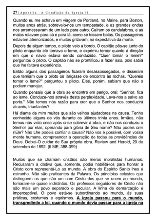 27 |   Apostila –A Condição da Igreja II

Quando eu me achava em viagem de Portland, no Maine, para Boston,
muitos anos atrás, sobreveio-nos um tempestade, e as grandes ondas
nos arremessavam de um lado para outro. Caíram os candelabros, e as
malas rolavam para cá e para lá, como se fossem bolas. Os passageiros
estavam atemorizados, e muitos gritavam, na expectativa da morte.
Depois de algum tempo, o piloto veio a bordo. O capitão pôs-se junto do
piloto enquanto ele tomava o leme, e exprimiu temor quanto à direção
em que o navio estava sendo conduzido. "Quer tomar o leme?"
perguntou o piloto. O capitão não se prontificou a fazer isso, pois sabia
que lhe faltava experiência.
Então alguns dos passageiros ficaram desassossegados, e disseram
que temiam que o piloto os lançasse de encontro às rochas. "Quereis
tomar o leme?" perguntou o piloto. Eles, porém, sabiam que não o
podiam manejar.
Quando pensais que a obra se encontra em perigo, orai: "Senhor, fica
ao leme. Conduze-nos através desta perplexidade. Leva-nos a salvo ao
porto." Não temos nós razão para crer que o Senhor nos conduzirá
através, triunfantes?
Há diante de mim muitos que são velhos ajudadores na causa. Tenho
conhecido alguns de vós durante os últimos trinta anos. Irmãos, não
temos nós visto crise após crise sobrevir à obra, e não nos conduziu o
Senhor por elas, operando para glória de Seu nome? Não podeis crer
nEle? Não Lhe podeis confiar a causa? Não vos é possível, com vossa
mente humana, compreender a operação de todas as providências de
Deus. Deixai-O cuidar de Sua própria obra. Review and Herald, 20 de
setembro de 1892. (II ME, 388-399)


Muitos que se chamam cristãos são meros moralistas humanos.
Recusaram a dádiva que, somente, podia habilitá-los para honrar a
Cristo com representá-Lo ao mundo. A obra do Espírito Santo lhes é
estranha. Não são praticantes da Palavra. Os princípios celestes que
distinguem os que são um com Cristo dos que se unem ao mundo,
tornaram-se quase indistintos. Os professos seguidores de Cristo não
são mais um povo separado e peculiar. A linha de demarcação é
imperceptível. O povo está-se subordinando ao mundo, às suas
práticas, costumes e egoísmos. A igreja passou para o mundo,
transgredindo a lei, quando o mundo devia passar para a igreja na
 