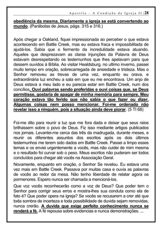 A p o s t i l a – A C o n d i ç ã o d a I g r e j a I I | 28

obediência da mesma. Diariamente a igreja se está convertendo ao
mundo. (Parábolas de Jesus, págs. 315 e 316.)


Após chegar a Oakland, fiquei impressionada ao perceber o que estava
acontecendo em Battle Creek, mas eu estava fraca e impossibilitada de
ajudá-los. Sabia que o fermento da incredulidade estava atuando.
Aqueles que desprezavam as claras injunções da Palavra de Deus
estavam desrespeitando os testemunhos que lhes apelavam para que
dessem ouvidos á Bíblia. Ao visitar Healdsburg, no ultimo inverno, passei
muito tempo em oração, sobrecarregada de ansiedade e tristeza. Mas o
Senhor removeu as trevas de uma vez, enquanto eu orava, e
extraordinária luz encheu a sala em que eu me encontrava. Um anjo de
Deus estava a meu lado e eu parecia estar em Battle Creek, num dos
concílios. Ouvi palavras sendo proferidas e ouvi coisas que, se Deus
permitisse, gostaria de apagar de minha memória para sempre. Meu
coração estava tão ferido que não sabia o que fazer ou dizer.
Algumas coisas nem posso mencionar. Foi-me ordenado não
revelar isso a ninguém, pois a situação ainda deve piorar. (5 TI 68)


Foi-me dito para reunir a luz que me fora dada e deixar que seus raios
brilhassem sobre o povo de Deus. Fiz isso mediante artigos publicados
nos jornais. Levantei-me cerca das três da madrugada, durante meses, e
reunir os diferentes assuntos dos escritos após os dois últimos
testemunhos me terem sido dados em Battle Creek. Passei a limpo esses
temas e os enviei urgentemente a vocês, mas não cuidei de mim mesma
e o resultado foi curvar sob o peso. Meus escritos não puderam ser todos
concluídos para chegar até vocês na Associação Geral.
Novamente, enquanto em oração, o Senhor Se revelou. Eu estava uma
vez mais em Battle Creek. Passava por muitas casa e ouvia as palavras
de vocês ao redor da mesa. Não tenho liberdade de relatar agora os
pormenores. Espero nunca ser chamada a mencioná-los.
Que voz vocês reconhecerão como a voz de Deus? Que poder tem o
Senhor para corrigir seus erros e mostra-lhes sua conduta como ela de
fato é? Que poder opera na igreja? Se vocês se recusarem a crer até que
toda sombra de incerteza e toda possibilidade de duvida sejam removidas,
nunca crerão. A duvida que exige perfeito conhecimento nunca se
renderá a fé. A fé repousa sobre evidencias e nunca demonstrações. ...
 