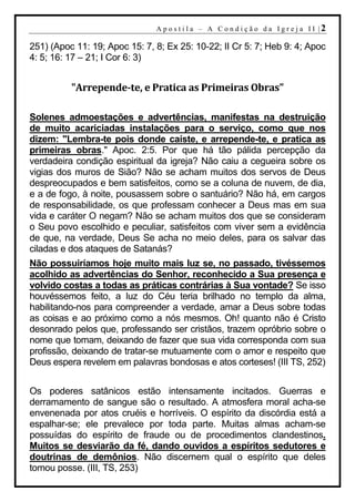 A p o s t i l a – A C o n d i ç ã o d a I g r e j a I I |2

251) (Apoc 11: 19; Apoc 15: 7, 8; Ex 25: 10-22; II Cr 5: 7; Heb 9: 4; Apoc
4: 5; 16: 17 – 21; I Cor 6: 3)


          "Arrepende-te, e Pratica as Primeiras Obras"

Solenes admoestações e advertências, manifestas na destruição
de muito acariciadas instalações para o serviço, como que nos
dizem: "Lembra-te pois donde caíste, e arrepende-te, e pratica as
primeiras obras." Apoc. 2:5. Por que há tão pálida percepção da
verdadeira condição espiritual da igreja? Não caiu a cegueira sobre os
vigias dos muros de Sião? Não se acham muitos dos servos de Deus
despreocupados e bem satisfeitos, como se a coluna de nuvem, de dia,
e a de fogo, à noite, pousassem sobre o santuário? Não há, em cargos
de responsabilidade, os que professam conhecer a Deus mas em sua
vida e caráter O negam? Não se acham muitos dos que se consideram
o Seu povo escolhido e peculiar, satisfeitos com viver sem a evidência
de que, na verdade, Deus Se acha no meio deles, para os salvar das
ciladas e dos ataques de Satanás?
Não possuiríamos hoje muito mais luz se, no passado, tivéssemos
acolhido as advertências do Senhor, reconhecido a Sua presença e
volvido costas a todas as práticas contrárias à Sua vontade? Se isso
houvéssemos feito, a luz do Céu teria brilhado no templo da alma,
habilitando-nos para compreender a verdade, amar a Deus sobre todas
as coisas e ao próximo como a nós mesmos. Oh! quanto não é Cristo
desonrado pelos que, professando ser cristãos, trazem opróbrio sobre o
nome que tomam, deixando de fazer que sua vida corresponda com sua
profissão, deixando de tratar-se mutuamente com o amor e respeito que
Deus espera revelem em palavras bondosas e atos corteses! (III TS, 252)


Os poderes satânicos estão intensamente incitados. Guerras e
derramamento de sangue são o resultado. A atmosfera moral acha-se
envenenada por atos cruéis e horríveis. O espírito da discórdia está a
espalhar-se; ele prevalece por toda parte. Muitas almas acham-se
possuídas do espírito de fraude ou de procedimentos clandestinos.
Muitos se desviarão da fé, dando ouvidos a espíritos sedutores e
doutrinas de demônios. Não discernem qual o espírito que deles
tomou posse. (III, TS, 253)
 