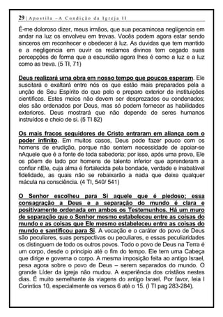 29 |   Apostila –A Condição da Igreja II

É-me doloroso dizer, meus irmãos, que sua pecaminosa negligencia em
andar na luz os envolveu em trevas. Vocês podem agora estar sendo
sinceros em reconhecer e obedecer á luz. As duvidas que tem mantido
e a negligencia em ouvir os reclamos divinos tem cegado suas
percepções de forma que a escuridão agora lhes é como a luz e a luz
como as treva. (5 TI, 71)

Deus realizará uma obra em nosso tempo que poucos esperam. Ele
suscitará e exaltará entre nós os que estão mais preparados pela a
unção de Seu Espírito do que pelo o preparo exterior de instituições
cientificas. Estes meios não devem ser desprezados ou condenados;
eles são ordenados por Deus, mas só podem fornecer as habilidades
exteriores. Deus mostrará que não depende de seres humanos
instruídos e cheio de si. (5 TI 82)

Os mais fracos seguidores de Cristo entraram em aliança com o
poder infinito. Em muitos casos, Deus pode fazer pouco com os
homens de erudição, porque não sentem necessidade de apoiar-se
nAquele que é a fonte de toda sabedoria; por isso, após uma prova, Ele
os põem de lado por homens de talento inferior que aprenderam a
confiar nEle, cuja alma é fortalecida pela bondade, verdade e inabalável
fidelidade, as quais não se rebaixarão a nada que deixe qualquer
mácula na consciência. (4 TI, 540/ 541)

O Senhor escolheu para Si aquele que é piedoso; essa
consagração a Deus e a separação do mundo é clara e
positivamente ordenada em ambos os Testemunhos. Há um muro
de separação que o Senhor mesmo estabeleceu entre as coisas do
mundo e as coisas que Ele mesmo estabeleceu entre as coisas do
mundo e santificou para Si. A vocação e o caráter do povo de Deus
são peculiares, suas perspectivas ou peculiares, e essas peculiaridades
os distinguem de todo os outros povos. Todo o povo de Deus na Terra é
um corpo, desde o principio até o fim do tempo. Ele tem uma Cabeça
que dirige e governa o corpo. A mesma imposição feita ao antigo Israel,
pesa agora sobre o povo de Deus – serem separados do mundo. O
grande Líder da igreja não mudou. A experiência dos cristãos nestes
dias. É muito semelhante ás viagens do antigo Israel. Por favor, leia I
Corintios 10, especialmente os versos 6 até o 15. (I TI pag 283-284).
 