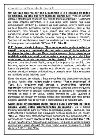 3|   Apostila –A Condição da Igreja II

Um Ser que enxerga por sob a superfície e lê o coração de todos
os homens, diz dos que têm recebido grande luz: "Não se acham
aflitos e atônitos por causa de seu estado moral e espiritual." "Escolhem
os seus próprios caminhos, e a sua alma toma prazer nas suas
abominações; também Eu quererei as suas ilusões, farei vir sobre eles
os seus temores; porquanto clamei e ninguém respondeu, falei, e não
escutaram, mas fizeram o que parece mal aos Meus olhos, e
escolheram aquilo em que não tinha prazer." Isa. 66:3 e 4. "Por isso
Deus lhe enviará a operação do erro, para que creiam a mentira",
"porque não receberam o amor da verdade para se salvarem", "antes
tiveram prazer na iniqüidade." II Tess. 2:11, 10 e 12.
O Professor celeste indagou: "Que engano maior poderá seduzir o
espírito do que a pretensão de que estais construindo sobre o
fundamento reto e de que Deus aceita vossas obras, quando na
realidade estais efetuando muitas coisas de acordo com princípios
mundanos, e estais pecando contra Jeová? Oh! é um grande
engano, uma fascinante ilusão, a que toma posse do espírito dos
homens, quando, tendo uma vez conhecido a verdade, confundem a
forma da piedade com o espírito e a eficiência da mesma; quando
supõem ser ricos, e estar enriquecidos, e de nada terem falta, enquanto
na realidade estão faltos de tudo!"
Deus não mudou em relação a Seus servos fiéis que guardam imaculadas
as suas vestes. Mas muitos estão a clamar: "Paz e segurança!" (I
Tess. 5:3), enquanto está prestes a sobrevir-lhes repentina
destruição. A menos que haja arrependimento completo, a menos que os
homens humilhem o coração, confessando os pecados e recebendo a
verdade tal qual é em Jesus, jamais entrarão no Céu. Quando a
purificação se realizar em nossas fileiras, não ficaremos por mais tempo
ociosos, jactando-nos de ser ricos e enriquecidos e de nada ter falta.
Quem pode sinceramente dizer: "Nosso ouro é provado no fogo;
nossas vestes estão incontaminadas do mundo"? Eu vi nosso
Instrutor apontando para as vestes da chamada justiça. Tirando-as, pôs
a descoberta a corrupção que estava por debaixo. Disse-me Ele, então:
"Não vê como eles pretensiosamente encobriam seu depravamento e
corrupção do caráter? 'Como se fez prostituta a cidade fiel!' Isa. 1:21.
A casa de Meu Pai é feita casa de comércio, um lugar de onde partiram
a presença e glória divinas! Por esse motivo é que há fraqueza, e falta
de força." (III TS, 253 / 254)
 