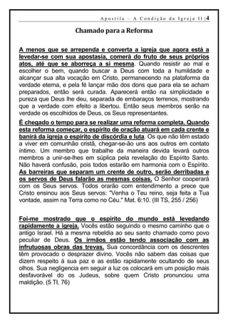 A p o s t i l a – A C o n d i ç ã o d a I g r e j a I I |4

                    Chamado para a Reforma

A menos que se arrependa e converta a igreja que agora está a
levedar-se com sua apostasia, comerá do fruto de seus próprios
atos, até que se aborreça a si mesma. Quando resistir ao mal e
escolher o bem, quando buscar a Deus com toda a humildade e
alcançar sua alta vocação em Cristo, permanecendo na plataforma da
verdade eterna, e pela fé lançar mão dos dons que para ela se acham
preparados, então será curada. Aparecerá então na simplicidade e
pureza que Deus lhe deu, separada de embaraços terrenos, mostrando
que a verdade com efeito a libertou. Então seus membros serão na
verdade os escolhidos de Deus, os Seus representantes.
É chegado o tempo para se realizar uma reforma completa. Quando
esta reforma começar, o espírito de oração atuará em cada crente e
banirá da igreja o espírito de discórdia e luta. Os que não têm estado
a viver em comunhão cristã, chegar-se-ão uns aos outros em contato
íntimo. Um membro que trabalhe da maneira devida levará outros
membros a unir-se-lhes em súplica pela revelação do Espírito Santo.
Não haverá confusão, pois todos estarão em harmonia com o Espírito.
As barreiras que separam um crente de outro, serão derribadas e
os servos de Deus falarão as mesmas coisas. O Senhor cooperará
com os Seus servos. Todos orarão com entendimento a prece que
Cristo ensinou aos Seus servos: "Venha o Teu reino, seja feita a Tua
vontade, assim na Terra como no Céu." Mat. 6:10. (III TS, 255 / 256)


Foi-me mostrado que o espírito do mundo está levedando
rapidamente a igreja. Vocês estão seguindo o mesmo caminho que o
antigo Israel. Há a mesma rebeldia ao seu santo chamado como povo
peculiar de Deus. Os irmãos estão tendo associação com as
infrutuosas obras das trevas. Sua concordância com os descrentes
têm provocado o desprazer divino. Vocês não sabem das coisas que
dizem respeito á sua paz e as estão rapidamente ocultando de seus
olhos. Sua negligencia em seguir a luz os colocará em um posição mais
desfavorável do os Judeus, sobre quem Cristo pronunciou uma
maldição. (5 TI, 76)
 