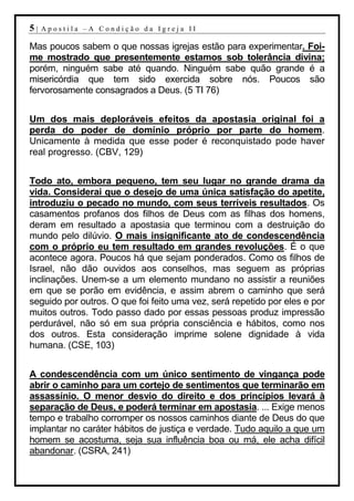 5|   Apostila –A Condição da Igreja II

Mas poucos sabem o que nossas igrejas estão para experimentar. Foi-
me mostrado que presentemente estamos sob tolerância divina;
porém, ninguém sabe até quando. Ninguém sabe quão grande é a
misericórdia que tem sido exercida sobre nós. Poucos são
fervorosamente consagrados a Deus. (5 TI 76)


Um dos mais deploráveis efeitos da apostasia original foi a
perda do poder de domínio próprio por parte do homem.
Unicamente à medida que esse poder é reconquistado pode haver
real progresso. (CBV, 129)


Todo ato, embora pequeno, tem seu lugar no grande drama da
vida. Considerai que o desejo de uma única satisfação do apetite,
introduziu o pecado no mundo, com seus terríveis resultados. Os
casamentos profanos dos filhos de Deus com as filhas dos homens,
deram em resultado a apostasia que terminou com a destruição do
mundo pelo dilúvio. O mais insignificante ato de condescendência
com o próprio eu tem resultado em grandes revoluções. É o que
acontece agora. Poucos há que sejam ponderados. Como os filhos de
Israel, não dão ouvidos aos conselhos, mas seguem as próprias
inclinações. Unem-se a um elemento mundano no assistir a reuniões
em que se porão em evidência, e assim abrem o caminho que será
seguido por outros. O que foi feito uma vez, será repetido por eles e por
muitos outros. Todo passo dado por essas pessoas produz impressão
perdurável, não só em sua própria consciência e hábitos, como nos
dos outros. Esta consideração imprime solene dignidade à vida
humana. (CSE, 103)


A condescendência com um único sentimento de vingança pode
abrir o caminho para um cortejo de sentimentos que terminarão em
assassínio. O menor desvio do direito e dos princípios levará à
separação de Deus, e poderá terminar em apostasia. ... Exige menos
tempo e trabalho corromper os nossos caminhos diante de Deus do que
implantar no caráter hábitos de justiça e verdade. Tudo aquilo a que um
homem se acostuma, seja sua influência boa ou má, ele acha difícil
abandonar. (CSRA, 241)
 