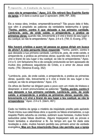 7|   Apostila –A Condição da Igreja II

caso não te arrependas." Apoc. 2:5. Ele retirará Seu Espírito Santo
da igreja, e O dará a outros que O apreciem. (MM, RP, 309)


Eis a nossa obra, irmãos; empreendê-la-emos? Tão pouco dela é feito,
que vêm à propósito as palavras da verdadeira testemunha à igreja:
"Tenho, porém, contra ti que deixaste a tua primeira caridade.
Lembra-te, pois, de onde caíste, e arrepende-te, e pratica as
primeiras obras; quando não, brevemente a ti virei e tirarei do seu lugar o
teu castiçal, se não te arrependeres." Apoc. 2:4 e 5. (TM, O. Evang, 275)


Não haverá cristãos a quem tal pessoa se possa dirigir em busca
de alívio? A esta pergunta Deus responde: "Tenho, porém, contra ti
que deixaste a tua primeira caridade. Lembra-te, pois, de onde caíste, e
arrepende-te, e pratica as primeiras obras; quando não, brevemente a ti
virei e tirarei do seu lugar o teu castiçal, se não te arrependeres." Apoc.
2:4 e 5. Um farisaísmo frio e de coração endurecido se tem apossado de
muitos dos professos seguidores de Cristo, e o amor de Jesus está
morto. (TM, Obreiros Evang, 352)


"Lembra-te, pois, de onde caíste, e arrepende-te, e pratica as primeiras
obras; quando não, brevemente a ti virei e tirarei do seu lugar o teu
castiçal, se não te arrependeres." Apoc. 2:5.
Os olhos do Senhor se dirigiam para o povo com um misto de tristeza e
desprazer, e eram pronunciadas as palavras: "Tenho, porém, contra ti
que deixaste a tua primeira caridade. Lembra-te, pois, de onde
caíste, e arrepende-te, e pratica as primeiras obras; quando não,
brevemente a ti virei e tirarei do seu lugar o teu castiçal, se não te
arrependeres." Apoc. 2:4 e 5. (Idem, 461)


Cedo na história da igreja o mistério da iniqüidade predito pelo apóstolo
Paulo iniciou sua calamitosa obra; e quando os falsos ensinadores, a cujo
respeito Pedro advertiu os crentes, exibiram suas heresias, muitos foram
seduzidos pelas falsas doutrinas. Alguns tropeçaram sob as provas e
foram tentados a abandonar a fé. Ao tempo em que foi dada esta
revelação a João, muitos haviam perdido seu primeiro amor da verdade
evangélica. Mas em Sua misericórdia Deus não permitiu que a igreja
 
