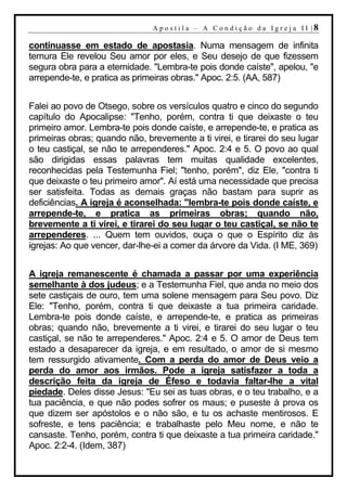 A p o s t i l a – A C o n d i ç ã o d a I g r e j a I I |8

continuasse em estado de apostasia. Numa mensagem de infinita
ternura Ele revelou Seu amor por eles, e Seu desejo de que fizessem
segura obra para a eternidade. "Lembra-te pois donde caíste", apelou, "e
arrepende-te, e pratica as primeiras obras." Apoc. 2:5. (AA, 587)


Falei ao povo de Otsego, sobre os versículos quatro e cinco do segundo
capítulo do Apocalipse: "Tenho, porém, contra ti que deixaste o teu
primeiro amor. Lembra-te pois donde caíste, e arrepende-te, e pratica as
primeiras obras; quando não, brevemente a ti virei, e tirarei do seu lugar
o teu castiçal, se não te arrependeres." Apoc. 2:4 e 5. O povo ao qual
são dirigidas essas palavras tem muitas qualidade excelentes,
reconhecidas pela Testemunha Fiel; "tenho, porém", diz Ele, "contra ti
que deixaste o teu primeiro amor". Aí está uma necessidade que precisa
ser satisfeita. Todas as demais graças não bastam para suprir as
deficiências. A igreja é aconselhada: "lembra-te pois donde caíste, e
arrepende-te, e pratica as primeiras obras; quando não,
brevemente a ti virei, e tirarei do seu lugar o teu castiçal, se não te
arrependeres. ... Quem tem ouvidos, ouça o que o Espírito diz às
igrejas: Ao que vencer, dar-lhe-ei a comer da árvore da Vida. (I ME, 369)


A igreja remanescente é chamada a passar por uma experiência
semelhante à dos judeus; e a Testemunha Fiel, que anda no meio dos
sete castiçais de ouro, tem uma solene mensagem para Seu povo. Diz
Ele: "Tenho, porém, contra ti que deixaste a tua primeira caridade.
Lembra-te pois donde caíste, e arrepende-te, e pratica as primeiras
obras; quando não, brevemente a ti virei, e tirarei do seu lugar o teu
castiçal, se não te arrependeres." Apoc. 2:4 e 5. O amor de Deus tem
estado a desaparecer da igreja, e em resultado, o amor de si mesmo
tem ressurgido ativamente. Com a perda do amor de Deus veio a
perda do amor aos irmãos. Pode a igreja satisfazer a toda a
descrição feita da igreja de Éfeso e todavia faltar-lhe a vital
piedade. Deles disse Jesus: "Eu sei as tuas obras, e o teu trabalho, e a
tua paciência, e que não podes sofrer os maus; e puseste à prova os
que dizem ser apóstolos e o não são, e tu os achaste mentirosos. E
sofreste, e tens paciência; e trabalhaste pelo Meu nome, e não te
cansaste. Tenho, porém, contra ti que deixaste a tua primeira caridade."
Apoc. 2:2-4. (Idem, 387)
 